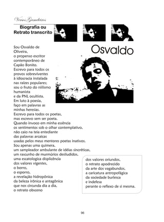 Versos Gameleiros
  Biografia ou
Retrato transcrito


Sou Osvaldo de
Oliveira,
o propenso escritor
contemporâneo de
Capão Bonito.
Escrevo para todos os
provos sobreviventes
à idiocracia instalada
nas raízes populares;
sou o fruto do niilismo
humanista
e da PNL ocultista.
Em luto à poesia,
faço em palavras as
minhas heresias.
Escrevo para todos os poetas,
mas escrevo sem ser poeta.
Quando invoco em minha essência
os sentimentos sob o olhar contemplativo,
não caio na teia entediante
das palavras arcaicas
usadas pelos meus mentores poetas inativos.
Sou apenas uma quimera,
um sampleador ambulante de idéias sincréticas,
um rascunho de murmúrios desiludidos,
uma escatologica displicência              dos valores oriundos,
dos valores vigentes,                      o retrato apodrecido
o borro,                                   da arte dos vagabundos,
o esporro,                                 a caricatura antropofágica
a revelação hidropônica                    da sociedade burlesca
da beleza irônica e antagônica             e indefesa
que nos circunda dia a dia,                perante o reflexo de si mesma.
o retrato obsceno




                                        96
 