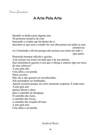 Versos Gameleiros
                      A Arte Pela Arte



   Quando se dedica para alguma arte,
   Na pretensa tentativa de criar
   bancando o criador que há dentro de si,
   descobre-se que nem o criador fez sua obra-prima em todas as suas
                                                           [tentativas;
   só é iluminado e divino porque não assinou seu nome em tudo o
                                                           [que pariu.
   Pretensão humana ridícula e egoísta
   A de assinar seu nome em tudo que é de sua autoria;
   Que intolerância egoísta é essa que o obriga a esperar algo em troca
   de seus esforços?
   A arte pela arte:
   Uma idéia a ser parida.
   Meus escritos
   Não são e não querem ser reconhecidos,
   Não pretendem ser lembrados,
   Apenas existem porque em certo momento surgiram. E nada mais.
   A arte pela arte
   apenas liberta a alma
   para o caminho do desapego,
   O caminho das luzes,
   o caminho das trevas,
   o caminho das criações divinas
   A arte pela arte:
   Uma idéia a ser parida.




                              Osvaldo de Oliveira

                                      98
 
