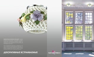 Декоративные встраиваемые светильники – элемент
интерьера, формирующий атмосферу и эмоцио-
нальный фон помещения. Удивительная красота и
элегантность осветительных приборов создает не-
повторимый облик освещаемого пространства, как
произведения искусства.
Наши встраиваемые светильники из керамики, с зо-
лотым напылением, декорированные хрусталем или
цветным стеклом будут прекрасным дополнением к
вашему интерьеру, выполненному в любом из стилей,
начиная от классицизма и заканчивая эклектикой.
ДЕКОРАТИВНЫЕ ВСТРАИВАЕМЫЕ
 