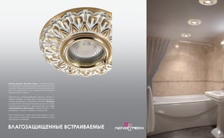 Ванная комната, бассейн, сауна – особые помеще-
ния, освещение в которых должно быть продумано до
мелочей. Повышенная влажность создает высокую ве-
роятность замыкания и, как следствие, возникновения
чрезвычайной ситуации.
Светильники, устанавливаемые в ванную комнату, в
первую очередь, должны быть влагозащищенными,
а также надежными и прочными. Компания Novotech
использует при производстве своей продукции самые
современные технологии. Предлагаемые нами вла-
гозащищенные светильники изготавливаются из не-
ржавеющих, стойких к коррозии материалов.
Наши светильники имеют различную форму и фак-
туру, поэтому могут быть применены даже в самом
изысканном интерьере.
ВЛАГОЗАЩИЩЕННЫЕ ВСТРАИВАЕМЫЕ
 