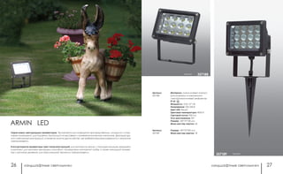 ландшафтные светильники ландшафтные светильники26 27
Материал: алюминиевый корпус/
рассеиватель из закаленного
стекла/алюминиевый рефлектор
IP 65
Мощность: 12 Вт 12*1 Вт
Напряжение: 220-240 В
Цвет LED: белый
Цветовая температура: 4000 К
Световой поток: 950 Лм
Угол рассеивания: 90°
Размер: 140*72*158 мм
Мини мастер-картон: 24
Артикул:
357188
Артикул:
357189
Размер: 140*72*330 мм
Мини мастер-картон: 18
черный 357188
черный357189
Cерия новых светодиодных прожекторов. Применяются для освещения производственных, складских и спор-
тивных помещений, для подсветки экспозиций на выставках и манекенов в витринах магазинов, фасадов зда-
ний и рекламных конструкций, а также во многих других местах, где требуется высокая надежность и экономия
электроэнергии.
В ассортименте прожекторы трех типов конструкций: для монтажа на земле, с помощью колышка, входящего
в комплект; для монтажа накладным способом, посредством монтажной скобы; а также накладной прожек-
тор с датчиком движения, для максимальной экономии электроэнергии.
ARMIN LED
 