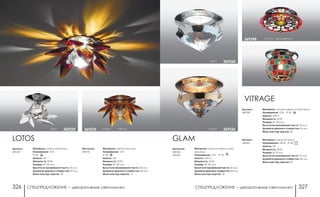 СПЕЦПРЕДЛОЖЕНИЕ ― декоративные светильники СПЕЦПРЕДЛОЖЕНИЕ ― декоративные светильники326 327
Артикулы:
369336
369260
GLAM
Материал: алюминиевое литье/
хрусталь
Напряжение: 12 В IP 20
Цоколь: GX5.3
Мощность: 50 Вт
Размер: Ø 100 мм
Высота встраиваемой части: 20 мм
Диаметр врезного отверстия: 60 мм
Мини мастер-картон: 20
хром 369260
золото 369336
Артикул:
369398
Материал: алюминиевое литье/стекло
Напряжение: 12 В; IP 20
Цоколь: GX5.3
Мощность: 50 Вт
Размер: Ø 100 мм
Высота встраиваемой части: 25 мм
Диаметр врезного отверстия: 62 мм
Мини мастер-картон: 20
h 76 мм хром/цветной369398
VITRAGE
хром/цветной h 90 мм369465
Артикул:
369465
Материал: металл/стекло
Напряжение: 220 В; IP 20
Цоколь: G9
Мощность: 40 Вт
Размер: Ø 75 мм
Высота встраиваемой части: 35 мм
Диаметр врезного отверстия: 60 мм
Мини мастер-картон: 30
Артикул:
369225
LOTOS
Материал: металл/хрусталь
Напряжение: 12 В
IP 20
Цоколь: G4
Мощность: 20 Вт
Размер: Ø 100 мм
Высота встраиваемой части: 25 мм
Диаметр врезного отверстия: 60 мм
Мини мастер-картон: 20
хром 369225
Артикулы:
369376
Материал: металл/хусталь
Напряжение: 12 В
IP 20
Цоколь: G4
Мощность: 20 Вт
Размер: Ø 130 мм
Высота встраиваемой части: 20 мм
Диаметр врезного отверстия: 50 мм
Мини мастер-картон: 12
янтарь h 80 мм369376
 