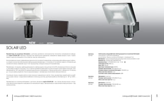 ландшафтные светильники ландшафтные светильники4 5
Светильник ландшафтный светодиодный на солнечной батарее
сенсорный с датчиком движения
в комплекте: панель солнечной батареи с проводом 3 м
Материал: пластик/задняя крышка радиатор алюминиевое литье
Мощность: 12LEDx0.5Вт SMD5630 6 Вт
Аккумулятор: 3.7V/2200mAh Li-ion IP 65
Световой поток: 480 Лм
Цвет LED: белый
Цветовая температура: 5000 К
Размер светильника: 261x165x210 мм
Размер панели солнечной батареи: 150x200 мм
Мини мастер-картон: 4 шт.
Соответствие лампе накаливания: 60Вт
Артикул:
357343
Артикул:
357344
Материал: пластик
Размер светильника: 187х209х113 мм
Мини мастер-картон: 6 шт.
Артикул:
357345
Материал: пластик
Размер светильника: 195х53х182 мм
Мини мастер-картон: 6 шт.
черный 357343NEW
Прожекторы на солнечных батареях с датчиком движения и возможностью настройки направления освеще-
ния серии SOLAR LED идеально подходят как автономное дежурное освещение перед входом в дом, сарай,
гараж и другие помещения. Или в местах, где нет электросети.
Использование самых современных технологий в солнечной энергетике и в производстве светодиодов, позволи-
ли создать полностью автономные светодиодные прожекторы, с питанием от солнечной энергии. В течение дня
солнечная панель заряжает один Li-ion аккумулятор, который находится в прожекторе.
Прожекторы оснащены двенадцатью яркими светодиодами мощностью по 0,5 Вт, которые достаточно мощные
и способны осветить площадь в 10 м². Датчик движения реагирует на присутствие в зоне охвата сенсора. Угол
обнаружения: 130°. Диапазон: 8 метров в радиальном направлении. Продолжительность свечения от 10 секунд
до 1 минуты (регулируется). Спустя заданное время – прожекторы отключаются автоматический.
Солнечные панели закрепляются в максимально освещённом месте. Сами прожекторы закрепляется в удоб-
ном для вас месте, и соединяются кабелем питания (длина 3м). Диапазон рабочих температур от - 20° до +40°С,
IP65.
Прожекторы на солнечных батареях с датчиком движения серии SOLAR LED – это самое экономичное и полно-
стью автономное средство освещения на сегодняшний день. Свет включается и выключается автоматически – без
электричества.
SOLAR LED
 