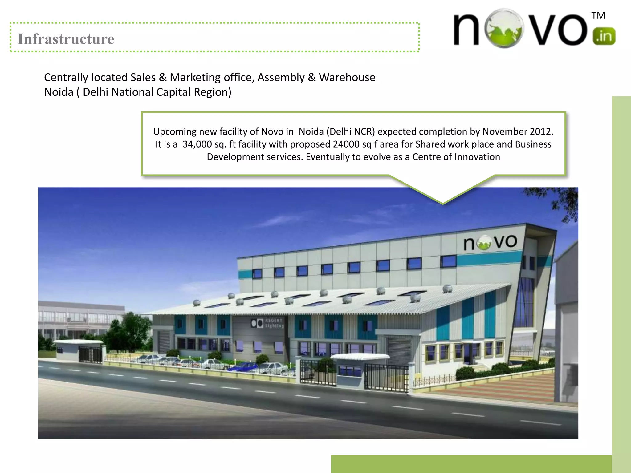 TM

Infrastructure

   Centrally located Sales & Marketing office, Assembly & Warehouse
   Noida ( Delhi National Capital Region)


                        Upcoming new facility of Novo in Noida (Delhi NCR) expected completion by November 2012.
                        It is a 34,000 sq. ft facility with proposed 24000 sq f area for Shared work place and Business
                                     Development services. Eventually to evolve as a Centre of Innovation
 