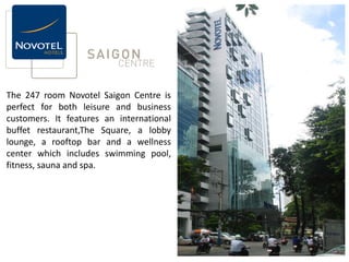 The 247 room Novotel Saigon Centre is
perfect for both leisure and business
customers. It features an international
buffet restaurant,The Square, a lobby
lounge, a rooftop bar and a wellness
center which includes swimming pool,
fitness, sauna and spa.
 