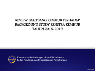 REVIEW BALITBANG KEMHUB TERHADAP
BACKGROUND STUDY RENSTRA KEMHUB
TAHUN 2015-2019
Kementerian Perhubungan - Republik Indonesia
Badan Penelitian dan Pengembangan Perhubungan
 