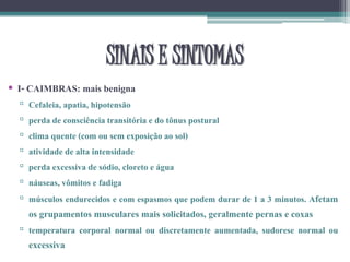 • I- CAIMBRAS: mais benigna
▫ Cefaleia, apatia, hipotensão
▫ perda de consciência transitória e do tônus postural
▫ clima quente (com ou sem exposição ao sol)
▫ atividade de alta intensidade
▫ perda excessiva de sódio, cloreto e água
▫ náuseas, vômitos e fadiga
▫ músculos endurecidos e com espasmos que podem durar de 1 a 3 minutos. Afetam
os grupamentos musculares mais solicitados, geralmente pernas e coxas
▫ temperatura corporal normal ou discretamente aumentada, sudorese normal ou
excessiva
SINAIS E SINTOMAS
 