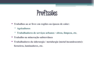 Profissões
• Trabalhos ao ar livre em regiões ou épocas de calor:
▫ Agricultores
▫ Trabalhadores de serviços urbanos - obras, limpeza, etc.
• Trabalho na mineração subterrânea
• Trabalhadores da siderurgia / metalurgia (metal incandescente):
forneiros, laminadores, etc.
 