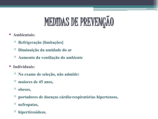 MEDIDAS DE PREVENÇÃO
• Ambientais:
▫ Refrigeração [limitações]
▫ Diminuição da umidade do ar
▫ Aumento da ventilação do ambiente
• Individuais:
▫ No exame de seleção, não admitir:
▫ maiores de 45 anos,
▫ obesos,
▫ portadores de doenças cárdio-respiratórias hipertensos,
▫ nefropatas,
▫ hipertireoideos.
 