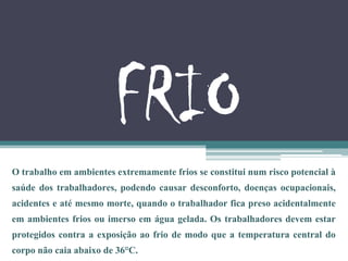 FRIO
O trabalho em ambientes extremamente frios se constitui num risco potencial à
saúde dos trabalhadores, podendo causar desconforto, doenças ocupacionais,
acidentes e até mesmo morte, quando o trabalhador fica preso acidentalmente
em ambientes frios ou imerso em água gelada. Os trabalhadores devem estar
protegidos contra a exposição ao frio de modo que a temperatura central do
corpo não caia abaixo de 36°C.
 