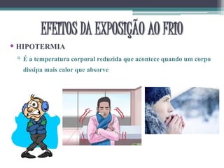 • HIPOTERMIA
▫ É a temperatura corporal reduzida que acontece quando um corpo
dissipa mais calor que absorve
EFEITOS DA EXPOSIÇÃO AO FRIO
 