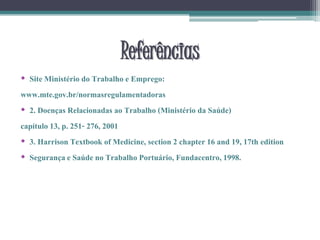Referências
• Site Ministério do Trabalho e Emprego:
www.mte.gov.br/normasregulamentadoras
• 2. Doenças Relacionadas ao Trabalho (Ministério da Saúde)
capítulo 13, p. 251- 276, 2001
• 3. Harrison Textbook of Medicine, section 2 chapter 16 and 19, 17th edition
• Segurançae Saúde no Trabalho Portuário, Fundacentro,1998.
 