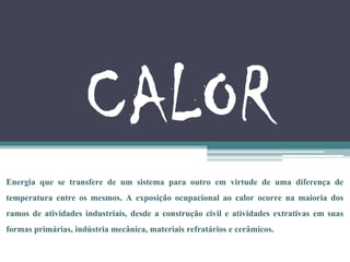 CALOR
Energia que se transfere de um sistema para outro em virtude de uma diferença de
temperatura entre os mesmos. A exposição ocupacional ao calor ocorre na maioria dos
ramos de atividades industriais, desde a construção civil e atividades extrativas em suas
formas primárias, indústria mecânica, materiais refratários e cerâmicos.
 