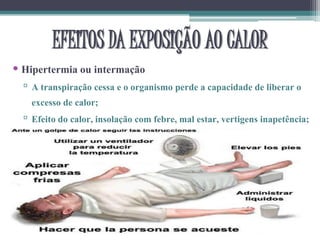 EFEITOS DA EXPOSIÇÃO AO CALOR
• Hipertermia ou intermação
▫ A transpiração cessa e o organismo perde a capacidade de liberar o
excesso de calor;
▫ Efeito do calor, insolação com febre, mal estar, vertigens inapetência;
 