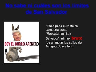 No sabe ni cuáles son los límites de San Salvador   Hace poco durante su campaña sucia “Rescatemos San Salvador”, el muy  bruto  fue a limpiar las calles de Antiguo Cuscatlán.  