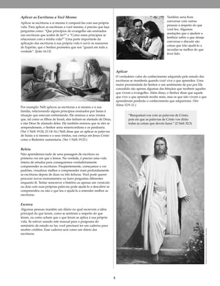 5
DetalhedeEleRessuscitou,deDelParson©DelParson
Aplicar as Escrituras a Você Mesmo
Aplicar as escrituras a si mesmo é compará-las com sua própria
vida. Para aplicar as escrituras a você mesmo, é preciso que faça
perguntas como: “Que princípios do evangelho são ensinados
nas escrituras que acabei de ler?” e “Como esses princípios se
relacionam com a minha vida?” Uma parte importante da
aplicação das escrituras à sua própria vida é ouvir os sussurros
do Espírito, que o Senhor prometeu que nos “guiará em toda a
verdade”. (João 16:13)
Por exemplo: Néfi aplicou as escrituras a si mesmo e à sua
família, relacionando alguns princípios ensinados por Isaías à
situação que estavam enfrentando. Ele ensinou a seus irmãos
que, tal como os filhos de Israel, eles tinham-se afastado de Deus,
e não Deus Se afastado deles. Ele também ensinou que se eles se
arrependessem, o Senhor seria misericordioso e os perdoaria.
(Ver 1 Néfi 19:24; 21:14–16.) Néfi disse que ao aplicar as palavras
de Isaías a si mesmo e a seus irmãos, sua crença em Jesus Cristo
como o Redentor aumentaria. (Ver 1 Néfi 19:23.)
Releia
Não aprendemos tudo de uma passagem de escritura na
primeira vez em que a lemos. Na verdade, é preciso uma vida
inteira de estudos para conseguirmos verdadeiramente
compreender as escrituras. Freqüentemente, começamos a ver
padrões, visualizar melhor e compreender mais profundamente
as escrituras depois de duas ou três leituras. Você pode querer
procurar novos ensinamentos ou fazer perguntas diferentes
enquanto lê. Tentar reescrever a história ou apenas um versículo
ou dois com suas próprias palavras pode ajudá-lo a descobrir se
compreendeu ou não o que leu e ajudá-lo a entender melhor as
escrituras.
Escreva
Algumas pessoas mantêm um diário no qual escrevem a idéia
principal do que leram, como se sentiram a respeito do que
leram, ou como acham que o que leram se aplica à sua própria
vida. Se estiver usando este manual para o programa do
seminário de estudo no lar, você precisará ter um caderno para
receber créditos. Esse caderno será como um diário das
escrituras.
Também seria bom
conversar com outras
pessoas a respeito do que
você leu. Algumas
anotações que o ajudem a
lembrar sobre o que deseja
conversar e discutir são
coisas que irão ajudá-lo a
recordar-se melhor do que
tiver lido.
Aplicar
O verdadeiro valor do conhecimento adquirido pelo estudo das
escrituras se manifesta quando você vive o que aprendeu. Uma
maior proximidade do Senhor e um sentimento de paz por Ele
concedido são apenas algumas das bênçãos que recebem aqueles
que vivem o evangelho. Além disso, o Senhor disse que aquele
que vive o que aprende recebe mais, mas os que não vivem o que
aprenderam perderão o conhecimento que adquiriram. (Ver
Alma 12:9–11.)
“Banqueteai-vos com as palavras de Cristo;
pois eis que as palavras de Cristo vos dirão
todas as coisas que deveis fazer.” (2 Néfi 32:3)
 