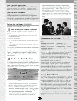 95
Atos 1:18—Como Judas Morreu?
Mateus 27:5 e Atos 1:18 dão a impressão de que Mateus e Lucas
discordam acerca da morte de Judas. A Tradução de Joseph
Smith mostra que ambos estão corretos. (Ver TJS, Mateus 27:6.)
Atos 1:26—O Que São Sortes?
Lançar sortes era um processo semelhante a escolher no
palitinho hoje em dia. Os Apóstolos, porém, não usaram um
método aleatório para escolher um novo Apóstolo. Esse era o
método que o Senhor ordenou que utilizassem no passado, como
meio de Ele revelar-lhes a Sua vontade. (Ver Levítico 16:7–8.)
Estudo das Escrituras
Complete a atividade A e B ao estudar Atos 1.
Uma Designação para os Apóstolos
Releia Atos 1:1–8 e responda às seguintes perguntas em seu
caderno:
1. Por quanto tempo Jesus permaneceu com Seus discípulos
após Sua Ressurreição?
2. O que Ele lhes ensinou?
3. Por que eles deviam permanecer em Jerusalém? Por quanto
tempo?
4. O que eles aprenderam a respeito da restauração de Israel na
Segunda Vinda?
5. O que Jesus lhes ordenou que fizessem depois de receberem o
Espírito Santo?
Usando as informações contidas nas seções “Esboço do Livro de
Atos” e “Compreensão das Escrituras”, acima, escreva um
esboço do livro de Atos ao lado do versículo 8, na margem de
suas escrituras.
Um Novo Apóstolo É Escolhido
Estude o relato encontrado em Atos 1:13–26, a respeito de como
os Apóstolos chamaram um novo Apóstolo para substituir Judas,
observando como eles “apresentaram”, “oraram” e “lançaram
sortes”. Escreva uma frase ou duas a respeito de cada um desses
conceitos para resumir o que aconteceu.
Atos 2
Um Dia de Testemunho
Há um dia comemorativo no ano que lhe traga lembranças
especiais? Para os Apóstolos, a festa judaica de Pentecostes
tornou-se uma data memorável. Durante a festa de
Pentecostes, após a Ressurreição de Jesus Cristo, os Apóstolos
testemunharam uma maravilhosa manifestação do Espírito
Santo. Aqueles que observavam “pasmavam e se
maravilhavam” (Atos 2:7) com o que viam. Por meio do
Espírito, os Apóstolos puderam pregar o evangelho aos
judeus que tinham ido para Jerusalém de diversos países,
embora as pessoas falassem muitas línguas diferentes. Pedro
explicou que isso cumpriu a profecia de Joel 2:28–32 que
dizia que o Espírito viria como uma bênção para todos.
Naquele dia, ele testificou às pessoas que Jesus é o Cristo e
convidou todos os que o ouviam a aceitarem o batismo. Cerca
de três mil pessoas aceitaram o convite e foram batizadas na
Igreja.
Compreensão das Escrituras
Atos 2
Atos 2:1–4—O Que Aconteceu no Dia de Pentecostes?
A festa de Pentecostes, cinqüenta dias depois da Páscoa,
comemorava a colheita do início do verão. Esse dia santo atraía
grandes multidões a Jerusalém para um período de festa e
comemoração. Quando os fiéis se reuniram nesse dia, o Senhor
enviou o poder do Espírito Santo, como Ele havia prometido
antes de ascender ao céu. (Ver Atos 1:4–8.)
Depois de receber esse poder, os Apóstolos não hesitaram em
falar às multidões a respeito de Jesus Cristo. O milagre de
Pentecostes foi que o Espírito Santo concedeu aos Apóstolos o
dom das línguas. (Ver D&C 46:11, 24.) Todos os que os ouviram
foram capazes de compreender o que estava sendo pregado,
porque o Espírito ajudou-os a ouvir em sua própria língua natal.
Esse grande acontecimento levou três mil pessoas a tornarem-se
membros da Igreja.
Atos 2:44—“Tudo em Comum”
Ter todas as coisas em comum é haver tamanho amor e união na
Igreja a ponto de todos os santos compartilharem o que têm com
os pobres em seu meio. Esse é um princípio do evangelho
chamado de “consagração”. (Ver D&C 42:30–39.) O Élder Bruce
R. McConkie descreveu a consagração: “A lei da consagração
significa que consagramos [separamos ou dedicamos] nosso
tempo, nossos talentos e nosso dinheiro e propriedades para a
causa da Igreja; de modo que estejam disponíveis para quando
forem necessários para levar adiante os interesses do Senhor na
Terra”. (Conference Report, abril de 1975, p. 74; ou Ensign, maio
de 1975, p. 50.)
A consagração é um dos princípios que os santos precisam
aprender a viver para serem dignos do reino celestial. (Ver D&C
105:3–5.)
Pentecostes (v. 1)—Festa da
colheita de verão
Prosélito (v. 10)—Converso
Determinado conselho (v. 23)
—Propósito designado
Corrupção (v. 27)—
Decomposição do corpo
Compungir-se (v. 37)—Sentir-
se tocado ou culpado
 