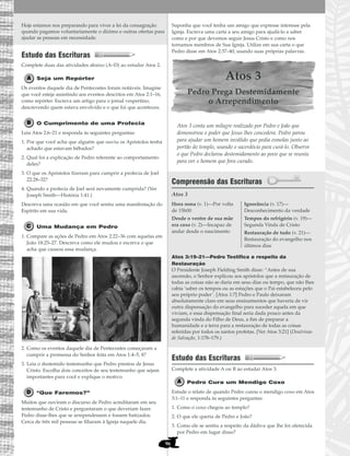 96
Hoje estamos nos preparando para viver a lei da consagração
quando pagamos voluntariamente o dízimo e outras ofertas para
ajudar as pessoas em necessidade.
Estudo das Escrituras
Complete duas das atividades abaixo (A–D) ao estudar Atos 2.
Seja um Repórter
Os eventos daquele dia de Pentecostes foram notáveis. Imagine
que você esteja assistindo aos eventos descritos em Atos 2:1–16,
como repórter. Escreva um artigo para o jornal vespertino,
descrevendo quem estava envolvido e o que foi que aconteceu.
O Cumprimento de uma Profecia
Leia Atos 2:6–21 e responda às seguintes perguntas:
1. Por que você acha que alguém que ouviu os Apóstolos tenha
achado que estavam bêbados?
2. Qual foi a explicação de Pedro referente ao comportamento
deles?
3. O que os Apóstolos fizeram para cumprir a profecia de Joel
22:28–32?
4. Quando a profecia de Joel será novamente cumprida? (Ver
Joseph Smith—História 1:41.)
Descreva uma ocasião em que você sentiu uma manifestação do
Espírito em sua vida.
Uma Mudança em Pedro
1. Compare as ações de Pedro em Atos 2:22–36 com aquelas em
João 18:25–27. Descreva como ele mudou e escreva o que
acha que causou essa mudança.
2. Como os eventos daquele dia de Pentecostes começaram a
cumprir a promessa do Senhor feita em Atos 1:4–5, 8?
3. Leia o destemido testemunho que Pedro prestou de Jesus
Cristo. Escolha dois conceitos de seu testemunho que sejam
importantes para você e explique o motivo.
“Que Faremos?”
Muitos que ouviram o discurso de Pedro acreditaram em seu
testemunho de Cristo e perguntaram o que deveriam fazer.
Pedro disse-lhes que se arrependessem e fossem batizados.
Cerca de três mil pessoas se filiaram à Igreja naquele dia.
Suponha que você tenha um amigo que expresse interesse pela
Igreja. Escreva uma carta a seu amigo para ajudá-lo a saber
como e por que devemos seguir Jesus Cristo e como nos
tornamos membros de Sua Igreja. Utilize em sua carta o que
Pedro disse em Atos 2:37–40, usando suas próprias palavras.
Atos 3
Pedro Prega Destemidamente
o Arrependimento
Atos 3 conta um milagre realizado por Pedro e João que
demonstrou o poder que Jesus lhes concedera. Pedro parou
para ajudar um homem inválido que pedia esmolas junto ao
portão do templo, usando o sacerdócio para curá-lo. Observe
o que Pedro declarou destemidamente ao povo que se reuniu
para ver o homem que fora curado.
Compreensão das Escrituras
Atos 3
Atos 3:19–21—Pedro Testifica a respeito da
Restauração
O Presidente Joseph Fielding Smith disse: “Antes de sua
ascensão, o Senhor explicou aos apóstolos que a restauração de
todas as coisas não se daria em seus dias ou tempo, que não lhes
cabia ‘saber os tempos ou as estações que o Pai estabeleceu pelo
seu próprio poder’. [Atos 1:7] Pedro e Paulo deixaram
absolutamente claro em seus ensinamentos que haveria de vir
outra dispensação do evangelho para suceder aquela em que
viviam, e essa dispensação final seria dada pouco antes da
segunda vinda do Filho de Deus, a fim de preparar a
humanidade e a terra para a restauração de todas as coisas
referidas por todos os santos profetas. [Ver Atos 3:21] (Doutrinas
de Salvação, 1:178–179.)
Estudo das Escrituras
Complete a atividade A ou B ao estudar Atos 3.
Pedro Cura um Mendigo Coxo
Estude o relato de quando Pedro curou o mendigo coxo em Atos
3:1–11 e responda às seguintes perguntas:
1. Como o coxo chegou ao templo?
2. O que ele queria de Pedro e João?
3. Como ele se sentiu a respeito da dádiva que lhe foi oferecida
por Pedro em lugar disso?
Hora nona (v. 1)—Por volta
de 15h00
Desde o ventre de sua mãe
era coxo (v. 2)—Incapaz de
andar desde o nascimento
Ignorância (v. 17)—
Desconhecimento da verdade
Tempos do refrigério (v. 19)—
Segunda Vinda de Cristo
Restauração de tudo (v. 21)—
Restauração do evangelho nos
últimos dias
 