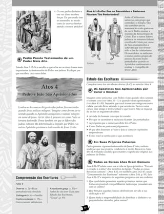 97
4. O coxo pediu dinheiro e
em vez disso recebeu
forças. De que modo isso
se assemelha ao modo
como às vezes o Senhor
atende a nossos pedidos?
Pedro Presta Testemunho de um
Poder Mais Alto
Estude Atos 3:12–26 e escolha o que acha ser as cinco frases mais
importantes do testemunho de Pedro aos judeus. Explique por
que escolheu cada uma delas.
Atos 4
Pedro e João São Aprisionados
Lembra-se de como os dirigentes dos judeus ficaram irados
quando Jesus realizou milagres? Imagine como devem ter-se
sentido quando os Apóstolos começaram a realizar milagres
em nome de Jesus. Ao ler Atos 4, procure ver como Pedro se
tornara destemido. Pense também por que os líderes dos
judeus estavam tão determinados a impedir que Pedro e os
outros Apóstolos prestassem testemunho de Jesus Cristo.
Compreensão das Escrituras
Atos 4
Atos 4:1–3—Por Que os Sacerdotes e Saduceus
Ficaram Tão Perturbados?
Anás e Caifás eram
saduceus, um grupo que
controlava o templo. Eles
não acreditavam na
ressurreição e não gostaram
de ouvir Pedro ensinar a
respeito da Ressurreição de
Cristo. Eles e outros líderes
judeus e os romanos tinham
crucificado Cristo por causa
de Seus ensinamentos e
achavam que isso tivesse
sido o fim do cristianismo.
Os sacerdotes, os saduceus
e muitos outros grupos de
pessoas ficaram muito
perturbados quando os
Apóstolos continuaram a
ensinar o evangelho de
Jesus Cristo.
Estudo das Escrituras
Complete uma das atividades abaixo (A–C) ao estudar Atos 4.
Os Apóstolos São Aprisionados por
Curar e Ensinar
Imagine como seria estar com Pedro e João quando eles curaram
o homem coxo (ver Atos 3:1–11) e quando foram aprisionados
(ver Atos 4:1–30). Suponha que você tivesse um amigo em outra
cidade que não ficou sabendo o que aconteceu. Escreva uma
carta a esse amigo e tente explicar o que houve. Não se esqueça
de incluir os seguintes detalhes:
• A idade do homem coxo que foi curado
• Por que os sacerdotes e saduceus ficaram tão perturbados
• A pergunta que o sumo sacerdote fez a Pedro
• Como Pedro se portou no julgamento
• O que eles disseram a Pedro e João e como os Apóstolos
responderam
• Como você se sentiu com o que aconteceu
Em Suas Próprias Palavras
Pedro prestou vigoroso testemunho de Jesus Cristo, embora
soubesse que isso poderia condená-lo à morte. Reescreva Atos
4:8–12, tomando cuidado para manter o significado original das
palavras de Pedro.
Todas as Coisas Lhes Eram Comuns
Atos 4:31–37 relata como era a vida na Igreja primitiva. “Era um
o coração e a alma” dos membros da Igreja e “todas as coisas
lhes eram comuns”. (Atos 4:32; ver também Atos 2:42–47; seção
“Compreensão das Escrituras” referente a Atos 2:44, p. 95.) Leia
Atos 4:31–37 e responda às seguintes perguntas em seu caderno:
1. Que qualidades possuíam aqueles primeiros santos que
tornaram possível compartilharem tudo o que possuíam uns
com os outros?
2. Que bênçãos aquelas pessoas desfrutavam devido a sua
dedicação e fé?
3. Quem tinha a responsabilidade de distribuir o dinheiro e as
propriedades ofertadas pelos santos?
Doer-se (v. 2)—Ficar
perturbado ou ofendido
Linhagem (v. 6)—Família
Conferenciaram (v. 15)—
Conversaram, debateram
Abundante graça (v. 33)—
Poder do céu (ver Guia para
Estudo das Escrituras,
“Graça”, p. 93)
Fariseu Saduceu
 