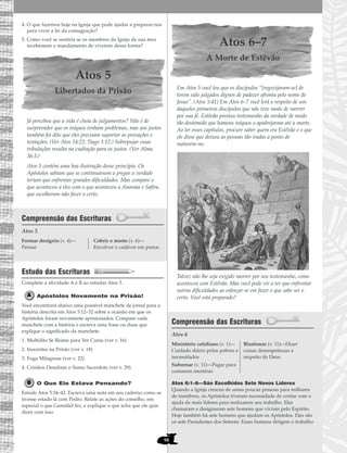98
4. O que fazemos hoje na Igreja que pode ajudar a preparar-nos
para viver a lei da consagração?
5. Como você se sentiria se os membros da Igreja de sua área
recebessem o mandamento de viverem dessa forma?
Atos 5
Libertados da Prisão
Já percebeu que a vida é cheia de julgamentos? Não é de
surpreender que os iníquos tenham problemas, mas aos justos
também foi dito que eles precisam suportar as provações e
tentações. (Ver Atos 14:22; Tiago 1:12.) Sobrepujar essas
tribulações resulta na exaltação para os justos. (Ver Alma
36:3.)
Atos 5 contém uma boa ilustração desse princípio. Os
Apóstolos sabiam que se continuassem a pregar a verdade
teriam que enfrentar grandes dificuldades. Mas compare o
que aconteceu a eles com o que aconteceu a Ananias e Safira,
que escolheram não fazer o certo.
Compreensão das Escrituras
Atos 5
Estudo das Escrituras
Complete a atividade A e B ao estudar Atos 5.
Apóstolos Novamente na Prisão!
Você encontrará abaixo uma possível manchete de jornal para a
história descrita em Atos 5:12–32 sobre a ocasião em que os
Apóstolos foram novamente aprisionados. Compare cada
manchete com a história e escreva uma frase ou duas que
explique o significado da manchete.
1. Multidão Se Reúne para Ver Curas (ver v. 16)
2. Inocentes na Prisão (ver v. 18)
3. Fuga Milagrosa (ver v. 22)
4. Cristãos Desafiam o Sumo Sacerdote (ver v. 29)
O Que Ele Estava Pensando?
Estude Atos 5:34–42. Escreva uma nota em seu caderno como se
tivesse estado lá com Pedro. Relate as ações do conselho, em
especial o que Gamaliel fez, e explique o que acha que ele quis
dizer com isso.
Atos 6–7
A Morte de Estêvão
Em Atos 5 você leu que os discípulos “[regozijaram-se] de
terem sido julgados dignos de padecer afronta pelo nome de
Jesus”. (Atos 5:41) Em Atos 6–7 você lerá a respeito de um
daqueles primeiros discípulos que não teve medo de morrer
por sua fé. Estêvão prestou testemunho da verdade de modo
tão destemido que homens iníquos o apedrejaram até a morte.
Ao ler esses capítulos, procure saber quem era Estêvão e o que
ele disse que deixou as pessoas tão iradas a ponto de
matarem-no.
Talvez não lhe seja exigido morrer por seu testemunho, como
aconteceu com Estêvão. Mas você pode vir a ter que enfrentar
outras dificuldades ao esforçar-se em fazer o que sabe ser o
certo. Você está preparado?
Compreensão das Escrituras
Atos 6
Atos 6:1–6—São Escolhidos Sete Novos Líderes
Quando a Igreja cresceu de umas poucas pessoas para milhares
de membros, os Apóstolos tiveram necessidade de contar com a
ajuda de mais líderes para realizarem seu trabalho. Eles
chamaram e designaram sete homens que viviam pelo Espírito.
Hoje também há sete homens que ajudam os Apóstolos. Eles são
os sete Presidentes dos Setenta. Esses homens dirigem o trabalho
Ministério cotidiano (v. 1)—
Cuidado diário pelos pobres e
necessitados
Subornar (v. 11)—Pagar para
contarem mentiras
Blasfemar (v. 11)—Dizer
coisas desrespeitosas a
respeito de Deus
Formar desígnio (v. 4)—
Pensar
Cobrir o morto (v. 6)—
Envolver o cadáver em panos
 