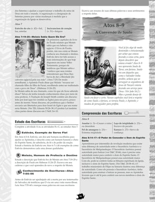 99
dos Setentas e ajudam a supervisionar o trabalho do reino de
Deus em todo o mundo. A organização e a designação de
Setentas passou por várias mudanças à medida que a
organização da Igreja se desenvolvia.
Atos 7
Atos 7:19–25—Moisés Sabia Quem Ele Era?
Os primeiros capítulos do livro
de Êxodo relatam que Moisés
sabia que era hebreu e não
egípcio. O livro de Êxodo,
porém, não nos conta se Moisés
conhecia seu chamado e destino.
Estêvão deve ter tido acesso a
mais informações do que hoje
dispomos em nosso Velho
Testamento, porque ele
testificou que Moisés sabia e
“cuidava que seus irmãos
entenderiam que Deus lhes
havia de dar a liberdade [do
cativeiro egípcio] pela sua mão”. (Atos 7:25) De modo
semelhante, o Apóstolo Paulo disse que Moisés “recusou ser
chamado filho da filha de Faraó, escolhendo antes ser maltratado
com o povo de Deus”. (Hebreus 11:24–25)
Se Moisés sabia de seu chamado, como foi que ele ficou sabendo
disso? Talvez ele tenha tomado conhecimento disso por meio de
uma profecia. A Tradução de Joseph Smith contém um discurso
feito por José (que foi vendido ao Egito) para seu povo, pouco
antes de morrer. Nesse discurso, ele profetizou que o Senhor
enviaria um libertador para tirar Israel do Egito e que seu nome
seria Moisés. (Ver TJS, Gênesis 50:24–38.) O profeta Leí também
citou partes desse discurso em 2 Néfi 3:6–10.
Estudo das Escrituras
Complete a atividade A ou as atividades B e C, ao estudar Atos 7.
Estêvão, Exemplo de Servo Fiel
Em Atos 6:3–8, Estêvão, um dos sete homens escolhidos para
ajudar os Apóstolos, é descrito como um homem honesto e cheio
do Espírito Santo, de sabedoria, de fé e do poder da oração.
Estude a história de Estêvão em Atos 6–7 e dê exemplos de como
Estêvão demonstrou cada uma dessas qualidades.
Moisés, Homem de Profecia e Destino
Estude a descrição que Estêvão fez de Moisés em Atos 7:19–29 e
a descrição de Paulo em Hebreus 11:24–25. Escreva em seu
caderno o que você aprendeu de novo a respeito de Moisés.
Conhecimento de Escrituras—Atos
7:55–56
Antes de Estêvão ser apedrejado até a morte por seu testemunho
do Salvador, ele testificou que O viu em uma visão maravilhosa.
Leia Atos 7:55–60 e marque essas palavras em suas escrituras.
Escreva um resumo de suas últimas palavras e seus sentimentos
a respeito delas.
Atos 8–9
A Conversão de Saulo
Você já fez algo de modo
destemido e entusiasmado
por achar que estava
fazendo a coisa certa, para
depois descobrir que
estava errado? Atos 8–9
nos apresenta Saulo de
Tarso, um fariseu. Saulo
era um daqueles que,
como o Salvador tinha
predito, achava que ao
perseguir os seguidores de
Jesus de Nazaré estaria
fazendo um serviço para
Deus. (Ver João 16:2.)
Mas o grande desejo de
Saulo era fazer o certo. Nesses capítulos você lerá a respeito
de como Saulo, o fariseu, se tornou Paulo, o Apóstolo, e
mudou de perseguidor para profeta.
Compreensão das Escrituras
Atos 8
Atos 8:14–17—O Poder de Conceder o Dom do Espírito
Santo
Aprendemos por intermédio de revelação moderna que existe
uma diferença de autoridade entre o Sacerdócio Aarônico e o
Sacerdócio de Melquisedeque. O Sacerdócio Aarônico possui
autoridade para batizar (ver D&C 20:46), mas é preciso uma
autoridade maior para conferir o dom do Espírito Santo. O
Sacerdócio de Melquisedeque possui essa autoridade maior.
Com ele, pode-se conferir todas as bênçãos espirituais da Igreja,
inclusive o dom do Espírito Santo. (Ver D&C 20:38–41.) O
trabalho missionário de Filipe na Samaria ilustrou essa diferença
de autoridade. Como ele possuía o Sacerdócio Aarônico, tinha
autoridade para ensinar e batizar as pessoas, mas os Apóstolos
tiveram que ir até lá para conferir aos novos membros o dom do
Espírito Santo.
Assolar (v. 3)—Causar a ruína
ou desordem
Fel de amargura (v. 23)—
Extrema iniqüidade
Laço de iniqüidade (v. 23)—
Escravo do pecado
Eunuco (v. 27)—Servo de
confiança
Exército do céu (v. 42)—Sol,
lua, estrelas
Incircuncisos de coração
(v. 51)—Iníquos
 