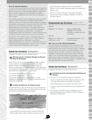 101
Atos 10—Paralelo Moderno
A visão de Pedro, que lhe ensinou que Deus “não faz acepção de
pessoas” (Atos 10:34), resultou em uma importante mudança na
Igreja. Pela primeira vez foram batizados gentios na Igreja, sem
levar em conta as exigências da lei de Moisés. Isso ajudou a
Igreja a crescer rapidamente entre todos os povos, não apenas
entre os judeus.
Uma situação semelhante existia na Igreja em nossos dias. Desde
a época do Velho Testamento, o Pai Celestial tinha limitado o
direito ao sacerdócio. Na época de Abraão, o direito ao sacerdócio
era patriarcal, ou seja, passava de pai para filho. (Ver D&C 107:40;
Abraão 1:2–4, 26–27.) Nos dias de Moisés, o Sacerdócio de
Melquisedeque foi tirado de Israel e o Sacerdócio Aarônico foi
dado apenas à tribo de Levi. (Ver Números 18:6–8.) Quando o
evangelho foi restaurado nos últimos dias, o sacerdócio de
Melquisedeque também foi restaurado e o direito de possuir esse
sacerdócio foi dado a muitos que não eram da casa de Israel.
Em junho de 1978, o Senhor revelou ao Presidente Spencer W.
Kimball que era chegado o tempo em que “todos os homens
dignos da Igreja podem ser ordenados ao sacerdócio,
independentemente de sua raça ou cor”. (Declaração Oficial 2) O
Senhor agiu novamente para ajudar a Igreja a levar o evangelho
a todos os filhos do Pai Celestial em todo o mundo.
Estudo das Escrituras
Complete a atividade A ou B ao estudar Atos 10.
Mil Anos de Lei e Tradição Chegam ao Fim por
Meio de Revelação
Depois de ler Atos 10, escreva uma página de diário a respeito
do que aconteceu com Pedro, como se você tivesse estado
presente. Imagine como seria receber uma revelação que
encerrou a prática da lei de Moisés, que vinha sendo seguida por
muitas gerações. Não se esqueça de contar os seguintes eventos e
como Pedro deve ter-se sentido a respeito deles:
• A visão de Pedro no terraço (ver vv. 9–16)
• A visão de Cornélio (ver vv. 1–8)
• O encontro de Pedro com os gentios (ver vv. 17–48)
Explique por que esse foi um acontecimento assombroso. (Ver a
introdução de Atos 10.)
A Visão de Pedro de um Grande Lençol
Faça um desenho da visão que Pedro teve de um grande lençol
ou relacione os animais imundos que Pedro pode ter visto. Veja
em Levítico 11 uma lista de animais imundos.
Atos 11–12
Ser Cristão
Como membros de A Igreja de Jesus Cristo dos Santos dos
Últimos Dias somos cristãos. Sabemos que Jesus Cristo é o
cabeça desta Igreja. Sabemos que Ele é nosso Salvador e
Redentor. Como cristãos, procuramos seguir Seu exemplo em
todas as coisas.
Atos 11–12 mostra como Jesus Cristo guiou Sua Igreja
primitiva por meio de revelação e abençoou os santos nos
momentos difíceis.
Compreensão das Escrituras
Atos 11
Atos 12
Atos 12:1–3, 21–23—Qual Rei Herodes?
Há vários Herodes mencionados no Novo Testamento. O rei
Herodes da época do nascimento de Cristo era pai e avô de
outros Herodes. (Ver Guia para Estudo das Escrituras, “Herodes”,
p. 96.) Ele se tornou rei graças a sua amizade política com os
romanos. Ele não era judeu, e os judeus o odiavam por sua
crueldade. O Herodes que mandou matar Tiago foi Herodes
Agripa I, neto do primeiro Herodes. Ele perseguiu os cristãos
porque estava ansioso por agradar os líderes dos judeus. Seu
filho, Herodes Agripa II, ouviu Paulo ensinar o evangelho e não
encontrou falta nele. (Ver Atos 25:13–26:32.)
Estudo das Escrituras
Complete a atividade A ou B ao estudar Atos 12.
O Profeta Anuncia uma Importante Mudança de
Normas
1. Leia Atos 11:1–18 e responda às seguintes perguntas:
a. Como os santos de Jerusalém reagiram quando ouviram
dizer que Pedro tinha se encontrado com gentios?
b. O que Pedro disse em sua defesa? (Ver Atos 11:4–17)
c. O que os santos fizeram quando ouviram a explicação de
Pedro?
2. Leia Doutrina e Convênios 21:4–6 e explique por que é
essencial que sigamos as revelações do Senhor dadas por
intermédio de Seu profeta.
Cingir (v. 8)—Prender as
roupas com o cinto
Não pouco alvoroço (v. 18)—
Grande agitação
Disputar (v. 2)—Discutir Dava a entender pelo
Espírito (v. 28)—Foi-lhe
mostrado a verdade por meio
do Espírito
 