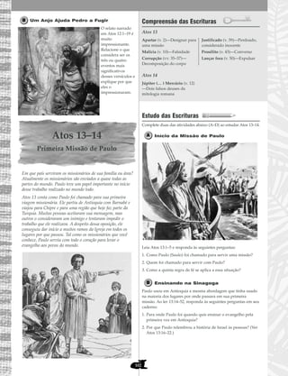 102
Um Anjo Ajuda Pedro a Fugir
O relato narrado
em Atos 12:1–19 é
muito
impressionante.
Relacione o que
considera ser os
três ou quatro
eventos mais
significativos
desses versículos e
explique por que
eles o
impressionaram.
Atos 13–14
Primeira Missão de Paulo
Em que país serviram os missionários de sua família ou área?
Atualmente os missionários são enviados a quase todas as
partes do mundo. Paulo teve um papel importante no início
desse trabalho realizado no mundo todo.
Atos 13 conta como Paulo foi chamado para sua primeira
viagem missionária. Ele partiu de Antioquia com Barnabé e
viajou para Chipre e para uma região que hoje faz parte da
Turquia. Muitas pessoas aceitaram sua mensagem, mas
outros o consideraram um inimigo e tentaram impedir o
trabalho que ele realizava. A despeito dessa oposição, ele
conseguiu dar início a muitos ramos da Igreja em todos os
lugares por que passou. Tal como os missionários que você
conhece, Paulo serviu com todo o coração para levar o
evangelho aos povos do mundo.
Compreensão das Escrituras
Atos 13
Atos 14
Estudo das Escrituras
Complete duas das atividades abaixo (A–D) ao estudar Atos 13–14.
Início da Missão de Paulo
Leia Atos 13:1–5 e responda às seguintes perguntas:
1. Como Paulo (Saulo) foi chamado para servir uma missão?
2. Quem foi chamado para servir com Paulo?
3. Como a quinta regra de fé se aplica a essa situação?
Ensinando na Sinagoga
Paulo usou em Antioquia a mesma abordagem que tinha usado
na maioria dos lugares por onde passara em sua primeira
missão. Ao ler 13:14–52, responda às seguintes perguntas em seu
caderno:
1. Para onde Paulo foi quando quis ensinar o evangelho pela
primeira vez em Antioquia?
2. Por que Paulo relembrou a história de Israel às pessoas? (Ver
Atos 13:16–22.)
Júpiter (… ) Mercúrio (v. 12)
—Dois falsos deuses da
mitologia romana
Apartar (v. 2)—Designar para
uma missão
Malícia (v. 10)—Falsidade
Corrupção (vv. 35–37)—
Decomposição do corpo
Justificado (v. 39)—Perdoado,
considerado inocente
Prosélito (v. 43)—Converso
Lançar fora (v. 50)—Expulsar
 