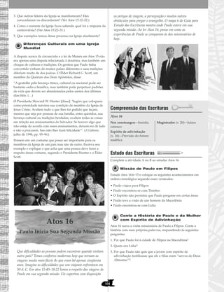 104
3. Que outros líderes da Igreja se manifestaram? Eles
concordaram ou discordaram? (Ver Atos 15:12–22.)
4. Como o restante da Igreja ficou sabendo qual foi a resposta da
controvérsia? (Ver Atos 15:22–31.)
5. Que exemplos temos desse processo na Igreja atualmente?
Diferenças Culturais em uma Igreja
Mundial
A disputa acerca da circuncisão e a lei de Moisés em Atos 15 não
era apenas uma disputa relacionada à doutrina, mas também um
choque de culturas e tradições. Os gentios que Paulo tinha
convertido vinham de muitos países diferentes e suas tradições
diferiam muito da dos judeus. O Élder Richard G. Scott, um
membro do Quórum dos Doze Apóstolos, disse:
“A gratidão pela herança étnica, cultural ou nacional pode ser
bastante sadia e benéfica, mas também pode perpetuar padrões
de vida que devem ser abandonados pelos santos dos últimos
dias fiéis. (…)
O Presidente Howard W. Hunter [disse]: ‘Sugiro que coloquem
como prioridade máxima sua condição de membro da Igreja de
Jesus Cristo. Avaliem tudo o que lhes for pedido que façam,
mesmo que seja por pessoas de sua família, entes queridos, sua
herança cultural ou tradições herdadas; avaliem todas as coisas
em relação aos ensinamentos do Salvador. Se houver algo que
não esteja de acordo com esses ensinamentos, deixem-no de lado
e não o procurem. Isso não lhes trará felicidade’”. (A Liahona,
julho de 1998, pp. 95–96.)
Pensem em um costume que possa ser importante para os
membros da Igreja de um país mas não de outro. Escreva seu
exemplo e explique o que acha que uma pessoa deve fazer a
respeito desse costume, segundo o Presidente Hunter e o Élder
Scott.
Atos 16
Paulo Inicia Sua Segunda Missão
Que dificuldades as pessoas podem encontrar quando visitam
outro país? Temos confortos modernos hoje que tornam as
viagens muito mais fáceis do que eram há apenas cinqüenta
anos. Imagine as dificuldades que um viajante enfrentava em
50 d. C. Em atos 15:40–18:22 lemos a respeito das viagens de
Paulo em sua segunda missão. Ele suportou com disposição
os perigos de viagem, a perseguição e muitos outros
obstáculos para pregar o evangelho. O mapa 6 do Guia para
Estudo das Escrituras mostra onde Paulo esteve em sua
segunda missão. Ao ler Atos 16, pense em como as
experiências de Paulo se comparam às dos missionários de
hoje.
Compreensão das Escrituras
Atos 16
Estudo das Escrituras
Complete a atividade A ou B ao estudar Atos 16.
Missão de Paulo em Filipos
Estude Atos 16:6–15 e coloque os seguintes acontecimentos em
ordem cronológica segundo esses versículos:
• Paulo viajou para Filipos
• Paulo encontrou-se com Timóteo
• O Espírito não permitiu que Paulo pregasse em certas áreas
• Paulo teve a visão de um homem da Macedônia
• Paulo encontrou-se com Lídia
Conte a História de Paulo e da Mulher
com Espírito de Adivinhação
Atos 16 narra a visita missionária de Paulo a Filipos. Conte a
história com suas próprias palavras, respondendo às seguintes
perguntas:
1. Por que Paulo foi à cidade de Filipos na Macedônia?
2. Quem era Lídia?
3. Por que Paulo não quis que a jovem com espírito de
adivinhação testificasse que ele e Silas eram “servos do Deus
Altíssimo”?
Nos constrangeu—Insistiu
conosco
Espírito de adivinhação
(v. 16)—Previsão do futuro
maléfica
Magistrados (v. 20)—Juízes
 