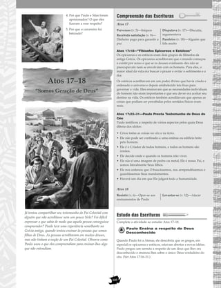 105
4. Por que Paulo e Silas foram
aprisionados? O que eles
fizeram a esse respeito?
5. Por que o carcereiro foi
batizado?
Atos 17–18
“Somos Geração de Deus”
Já tentou compartilhar seu testemunho do Pai Celestial com
alguém que não acreditasse nem um pouco Nele? Foi difícil
expressar o que sabia de modo que aquela pessoa conseguisse
compreender? Paulo teve uma experiência semelhante na
Grécia antiga, quando tentou ensinar às pessoas que somos
filhos de Deus. As pessoas acreditavam em muitos deuses,
mas não tinham a noção de um Pai Celestial. Observe como
Paulo usou o que eles compreendiam para ensinar-lhes algo
que não entendiam.
Compreensão das Escrituras
Atos 17
Atos 17:18—“Filósofos Epicureus e Estóicos”
Os epicureus e os estóicos eram dois grupos de filósofos da
antiga Grécia. Os epicureus acreditavam que o mundo começou
a existir por acaso e que se os deuses existissem eles não se
preocupavam nem se envolviam com os homens. Para eles, o
maior ideal da vida era buscar o prazer e evitar o sofrimento e a
dor.
Os estóicos acreditavam em um poder divino que havia criado e
ordenado o universo e depois estabelecido leis fixas para
governar a vida. Eles ensinavam que as necessidades individuais
do homem não eram importantes e que seu dever era aceitar seu
destino na vida. Os estóicos também acreditavam que apenas as
coisas que podiam ser percebidas pelos sentidos físicos eram
reais.
Atos 17:22–31—Paulo Presta Testemunho do Deus do
Céu
Paulo testificou a respeito de vários aspectos pelos quais Deus
diferia dos ídolos:
• Criou todas as coisas no céu e na terra.
• Ele não pode ser confinado a uma estátua ou edifício feito
pelo homem.
• Ele é o Criador de todos homens, e todos os homens são
irmãos.
• Ele decide onde e quando os homens irão viver.
• Ele não é uma imagem de pedra ou metal; Ele é nosso Pai, e
somos literalmente Seus filhos.
• Ele nos ordenou que O buscássemos, nos arrependêssemos e
guardássemos Seus mandamentos.
• Haverá um dia em que Ele julgará toda a humanidade.
Atos 18
Estudo das Escrituras
Complete a atividade ao estudar Atos 17–18.
Paulo Ensina a respeito do Deus
Desconhecido
Quando Paulo foi a Atenas, ele descobriu que os gregos, em
especial os epicureus e estóicos, estavam abertos a novas idéias.
Paulo pregou um sermão a respeito de um deus que lhes era
desconhecido e ensinou-lhes sobre o único Deus verdadeiro do
céu. (Ver Atos 17:16–31.)
Resistir (v. 6)—Opor-se aos
ensinamentos de Paulo
Levantar-se (v. 12)—Atacar
Perversos (v. 5)—Iníquos
Recebido satisfação (v. 9)—
Dinheiro pago para garantir a
paz
Disputava (v. 17)—Discutia,
argumentava
Paroleiro (v. 18)—Alguém que
fala muito
 