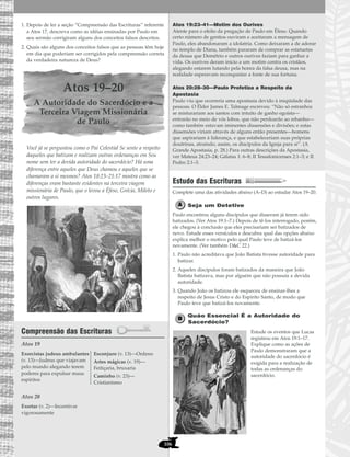 106
1. Depois de ler a seção “Compreensão das Escrituras” referente
a Atos 17, descreva como as idéias ensinadas por Paulo em
seu sermão corrigiram alguns dos conceitos falsos descritos.
2. Quais são alguns dos conceitos falsos que as pessoas têm hoje
em dia que poderiam ser corrigidos pela compreensão correta
da verdadeira natureza de Deus?
Atos 19–20
A Autoridade do Sacerdócio e a
Terceira Viagem Missionária
de Paulo
Você já se perguntou como o Pai Celestial Se sente a respeito
daqueles que batizam e realizam outras ordenanças em Seu
nome sem ter a devida autoridade do sacerdócio? Há uma
diferença entre aqueles que Deus chamou e aqueles que se
chamaram a si mesmos? Atos 18:23–21:17 mostra como as
diferenças eram bastante evidentes na terceira viagem
missionária de Paulo, que o levou a Éfeso, Grécia, Mileto e
outros lugares.
Compreensão das Escrituras
Atos 19
Atos 20
Atos 19:23–41—Motim dos Ourives
Atente para o efeito da pregação de Paulo em Éfeso. Quando
certo número de gentios ouviram e aceitaram a mensagem de
Paulo, eles abandonaram a idolatria. Como deixaram a de adorar
no templo de Diana, também pararam de comprar as estatuetas
da deusa que Demétrio e outros ourives faziam para ganhar a
vida. Os ourives deram início a um motim contra os cristãos,
alegando estarem lutando pela honra da falsa deusa, mas na
realidade esperavam reconquistar a fonte de sua fortuna.
Atos 20:28–30—Paulo Profetiza a Respeito da
Apostasia
Paulo viu que ocorreria uma apostasia devido à iniqüidade das
pessoas. O Élder James E. Talmage escreveu: “Não só estranhos
se misturariam aos santos com intuito de ganho egoísta—
entrarão no meio de vós lobos, que não perdoarão ao rebanho—
como também estavam iminentes dissensões e divisões; e estas
dissensões viriam através de alguns então presentes—homens
que aspirariam à liderança, e que estabeleceriam suas próprias
doutrinas, atraindo, assim, os discípulos da Igreja para si”. (A
Grande Apostasia, p. 28.) Para outras descrições da Apostasia,
ver Mateus 24:23–24; Gálatas 1: 6–8; II Tessalonicenses 2:1–3; e II
Pedro 2:1–3.
Estudo das Escrituras
Complete uma das atividades abaixo (A–D) ao estudar Atos 19–20.
Seja um Detetive
Paulo encontrou alguns discípulos que disseram já terem sido
batizados. (Ver Atos 19:1–7.) Depois de tê-los interrogado, porém,
ele chegou à conclusão que eles precisariam ser batizados de
novo. Estude esses versículos e descubra qual das opções abaixo
explica melhor o motivo pelo qual Paulo teve de batizá-los
novamente. (Ver também D&C 22.)
1. Paulo não acreditava que João Batista tivesse autoridade para
batizar.
2. Aqueles discípulos foram batizados da maneira que João
Batista batizava, mas por alguém que não possuía a devida
autoridade.
3. Quando João os batizou ele esqueceu de ensinar-lhes a
respeito de Jesus Cristo e do Espírito Santo, de modo que
Paulo teve que batizá-los novamente.
Quão Essencial É a Autoridade do
Sacerdócio?
Estude os eventos que Lucas
registrou em Atos 19:1–17.
Explique como as ações de
Paulo demonstraram que a
autoridade do sacerdócio é
exigida para a realização de
todas as ordenanças do
sacerdócio.
Exortar (v. 2)—Incentivar
vigorosamente
Exorcistas judeus ambulantes
(v. 13)—Judeus que viajavam
pelo mundo alegando terem
poderes para expulsar maus
espíritos
Esconjuro (v. 13)—Ordeno
Artes mágicas (v. 19)—
Feitiçaria, bruxaria
Caminho (v. 23)—
Cristianismo
 