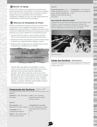 107
Dormir na Igreja
Em Atos 20:1–12 lemos o que aconteceu com um jovem que
dormiu quando Paulo estava falando. Se você fosse um repórter
local, o que escreveria a respeito desse evento para os jornais?
Imagine como esse acontecimento deve ter chocado a
congregação. Certifique-se de que seu artigo esteja baseado nos
acontecimentos reais descritos nessa passagem.
Discurso de Despedida de Paulo
Quando os missionários partem de uma área em que serviram
em sua missão, eles se despedem das pessoas com quem
trabalharam, a quem ensinaram o evangelho e passaram a amar.
O discurso de despedida de Paulo para as pessoas que ele estava
deixando era um pouco diferente de uma despedida comum.
1. Leia Atos 20:17–38 e descreva como o discurso de Paulo
diferia de outros discursos de despedida de missionários.
2. Escolha pelo menos dois princípios que Paulo ensinou nesses
versículos que o impressionaram e explique o motivo.
3. Escolha um hino da Igreja que seja adequado para esse tipo
de despedida e explique por que o escolheu.
Atos 21–23
Paulo É Preso em Jerusalém
Uma das lições mais difíceis da mortalidade é a de que o
serviço no reino de Deus nem sempre é fácil. Até os servos
mais fiéis de Deus precisam enfrentar dificuldades e
provações. Paulo sofreu muito pela causa de Jesus Cristo.
Quando voltou para Jerusalém, depois de sua terceira viagem
missionária, foi preso e encarceirado por vários anos pelas
autoridades romanas. Durante todo esse tempo, o Senhor o
amparou e o protegeu, dando-lhe a oportunidade de pregar o
evangelho perante reis e governantes.
Compreensão das Escrituras
Atos 21
Atos 22
Atos 23
Atos 23:24–35—Quem Era Félix?
Antônio Félix foi um romano nomeado governador da província
da Judéia. A sede de seu governo ficava em Cesaréia. Sua
mulher, Drusila (ver Atos 24:24), era filha de Herodes Agripa I.
Félix foi substituído por Pórcio Festo (ver atos 24:27).
Ruínas de Cesaréia
Estudo das Escrituras
Complete a atividade B e uma outra atividade (A, C ou D), ao
estudar Atos 21–23.
Parede branqueada (v. 3)—
Parede pintada para parecer
limpa; símbolo daqueles que
fingem ser bons mas são maus
por dentro
Conjuração (v. 13)—Trama ou
conspiração para fazer algo de
mal
Este caminho (v. 4)—
Seguidores de Cristo, cristãos
Arrebatado (v. 17)—
Carregado pelo Espírito
Mártir (v. 20)—Pessoa que é
morta por suas crenças
Arrojando de si as vestes
(v. 23)—Arrancaram o manto
que vestiam para expressar
raiva
Zeladores (v. 20)—Devotados,
fervorosos
Voto (v. 23)—Promessa
especial para demonstrar
devoção a Deus
 