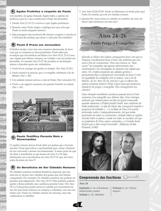 108
Ágabo Profetiza a respeito de Paulo
Um membro da Igreja chamado Ágabo tinha o espírito de
profecia e previu o que aconteceria a Paulo em Jerusalém.
1. Estude Atos 21:10–13 e escreva o que Ágabo profetizou.
2. Resuma como Paulo reagiu e explique por que acha que
Paulo se sentiu daquela maneira.
3. Que passagens das escrituras lhe dariam coragem e consolo se
o Salvador lhe pedisse que desse a vida pelo Seu trabalho?
Paulo É Preso em Jerusalém
O Senhor muitas vezes tem uma maneira interessante de fazer
com que se cumpram os Seus propósitos. Paulo sabia por
revelação que iria testificar em Roma (ver Atos 19:21; 23:11) mas
sua viagem para Roma começou, na verdade, com sua prisão em
Jerusalém. Ao estudar Atos 21:27–40, pondere as declarações
abaixo e descubra quais são verdadeiras:
1. Paulo levou consigo um gentio ao templo. (Ver Atos 21:29.)
2. Paulo ensinou às pessoas que o evangelho substituía a lei de
Moisés. (Ver v. 28.)
3. Um soldado romano salvou a vida de Paulo. (Ver versículos 32.)
4. Paulo e um egípcio causaram um grande tumulto na cidade.
(Ver v. 38.)
Paulo Testifica Perante Reis e
Governantes
O capitão romano deixou Paulo falar aos judeus que o haviam
atacado. Paulo aproveitou a oportunidade para contar a história
de sua conversão e prestar seu testemunho. A maior parte do que
ele disse é semelhante ao que lemos em Atos 9:1–18. Que
informação nova encontramos em Atos 22:17–21 que não fazia
parte do relato de Atos 9?
Os Benefícios de Ser Cidadão Romano
Os cidadãos romanos recebiam benefícios especiais que não
estavam ao alcance dos cidadãos dos países que eles tinham
conquistado. Por exemplo: Os cidadãos romanos não podiam ser
punidos sem julgamento. (Ver Atos 16:37.) Eles também podiam
apelar a Roma pedindo uma audiência perante César. (Ver Atos
25:11.) Uma pessoa podia tornar-se cidadão por nascimento (se
um dos pais fosse romano) ou comprar a cidadania, mas isso era
muito caro. Paulo era cidadão romano de nascença, mas não
conhecemos os detalhes.
1. Leia Atos 22:24–23:35. Anote as diferenças no modo pelo qual
Paulo foi tratado, por ele ser cidadão romano.
2. Quanto lhe custa tornar-se cidadão ou membro do reino de
Deus? Que benefícios isso lhe traz?
Atos 24–26
Paulo Prega o Evangelho
Quando os líderes dos judeus conseguiram fazer com que os
romanos crucificassem Jesus Cristo, eles acharam que esse
seria o fim do cristianismo. Para sua tristeza, as “boas
novas” do evangelho não apenas sobreviveram mas
continuaram a ser divulgadas de maneira mas rápida que
antes. Os cristãos pregaram aos odiados gentios e
prometeram-lhes a salvação por intermédio de Jesus Cristo
em igualdade de condições com os judeus, sem a lei de
Moisés. Ao ler Atos 24–26, procure o que os líderes dos
judeus tentaram induzir Paulo a fazer para que pudessem
impedi-lo de pregar o evangelho. Eles conseguiram seu
intento?
Uma situação semelhante aconteceu quando Jesus Cristo
restaurou Seu evangelho nos últimos dias. Seus inimigos
acharam que tinham posto um fim na Igreja restaurada
quando mataram o Profeta Joseph Smith, mas conforme ele
tinha profetizado, “a mão do ímpio não conseguirá impedir o
progresso do trabalho (…) a verdade de Deus irá avante,
destemida, nobre e independentemente, até que tenha
penetrado em todos os continentes, visitado todas as regiões,
varrido todos os países e soado em todos os ouvidos, até que
os propósitos de Deus sejam cumpridos, e o Grande Jeová
declare que a obra esteja terminada”. (History of the
Church, 4:540)
Compreensão das Escrituras
Atos 24
Eqüidade (v. 4)—Clemência,
misericórdia, justiça
Sedição (v. 5)—Rebelião
Profanar (v. 6)—Tornar
impuro
 