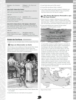 109
Atos 24:27—Quem Era Festo?
Pórcio Festo era um romano que foi designado para substituir
Félix como governador da Judéia.
Atos 25
Atos 25:13—Quem Eram o Rei Agripa e Berenice?
O rei Agripa mencionado neste versículo é Herodes Agripa II,
filho de Herodes Agripa I. Berenice era sua irmã. (Ver Guia para
Estudo das Escrituras, “Herodes”, p. 96.)
Atos 26
Estudo das Escrituras
Complete uma das atividades abaixo (A–B) ao estudar Atos 24–26.
Seja um Observador na Corte
Atos 24 relata as duas audiências de Paulo perante Félix. Estude
o que as seguintes pessoas disseram e fizeram nesses dois
julgamentos e responda às perguntas em seu caderno, como se
estivesse presente e observando os acontecimentos.
1. O que Tértulo disse a respeito de Félix e Paulo? Quanto disso
era verdade?
2. Qual Paulo disse ser o real motivo de sua prisão?
3. O que Paulo disse que fez Félix tremer?
4. Por que Félix não deixou Paulo ir embora?
5. Você conhece alguém que tenha coragem de defender suas
crenças, mesmo em situações difíceis. O que você poderia
fazer para desenvolver esse tipo de coragem?
“Por Pouco Me Queres Persuadir a que
Me Faça Cristão”
1. Estude Atos 26 e compare a diferença entre as reações de
Festo, o romano, e Agripa, o judeu, ao testemunho de Paulo.
Qual deles disse: “Por pouco me persuades a ser cristão”? Por
que você acha que cada homem reagiu da maneira que o fez?
2. O que pode impedir que as pessoas de hoje aceitem
plenamente a verdade quando a ouvem?
Atos 27–28
Paulo Testifica por Todo
o Caminho até Roma
As autoridades romanas na Judéia chegaram à conclusão de
que Paulo não tinha feito nada de errado e eram favoráveis à
sua libertação. Mas Paulo tinha pedido para ser julgado
perante César, de modo que foi enviado a Roma. (Ver Atos
26:31–32.) Isso pode nos parecer uma infelicidade, mas na
verdade foi uma bênção para Paulo. Se ele tivesse sido
libertado na Judéia, os judeus teriam continuado a tentar
matá-lo. Além disso, o Senhor disse a Paulo: “Importa que
testifiques também em Roma”. (Atos 23:11) A maneira mais
segura de enviar Paulo a Roma era como prisioneiro do
império, embora a jornada fosse árdua. Paulo enfrentou
muitos problemas enquanto estava a serviço do Senhor, mas
também pôde testificar por todo o caminho até Roma. Preste
atenção nas oportunidades que Paulo teve e que não teria tido
se sua viagem tivesse sido mais fácil.
Viagem de Paulo a Roma
Sidom
Tiro
Cesaréia
Jope
Ptolemaida
Mar Mediterrâneo
Mar Negro
CILÍCIA
ÁSIA
Cnido
SÍRIA
Jerusalém
Poteóli
Roma
Bons Portos
SICÍLIA
Mirra
MACEDÔNIA
CHIPRE
Melita
(Malta)
Siracusa
Régio
EGITOLÍBIA
A
CA
IA
Três Vendas
Praça de Ápio
Mais severa seita (v. 5)—
Grupo religioso muito rígido;
os fariseus
Recalcitrar contra os
aguilhões (v. 14)—Lutar
contra a inspiração do Espírito
Apelo para César (vv. 11, 21,
25)—Era direito do cidadão
romano pedir para ser julgado
perante César Augusto
Aparato (v. 23)—
Demonstração de importância
Heresia (v. 14)—Doutrina
falsa
Dilação (v. 22)—Fazer com
que esperem
 