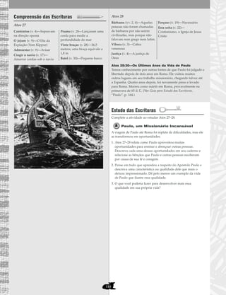110
Compreensão das Escrituras
Atos 27
Atos 28
Atos 28:30—Os Últimos Anos da Vida de Paulo
Temos conhecimento por outras fontes de que Paulo foi julgado e
libertado depois de dois anos em Roma. Ele visitou muitos
outros lugares em seu trabalho missionário, chegando talvez até
a Espanha. Quatro anos depois, foi novamente preso e levado
para Roma. Morreu como mártir em Roma, provavelmente na
primavera de 65 d. C. (Ver Guia para Estudo das Escrituras,
“Paulo”, p. 164.)
Estudo das Escrituras
Complete a atividade ao estudar Atos 27–28.
Paulo, um Missionário Incansável
A viagem de Paulo até Roma foi repleta de dificuldades, mas ele
as transformou em oportunidades.
1. Atos 27–28 relata como Paulo aproveitou muitas
oportunidades para ensinar e abençoar outras pessoas.
Descreva cada uma dessas oportunidades em seu caderno e
relacione as bênçãos que Paulo e outras pessoas receberam
por causa de sua fé e coragem.
2. Pense em tudo que aprendeu a respeito do Apóstolo Paulo e
descreva uma característica ou qualidade dele que mais o
deixou impressionado. Dê pelo menos um exemplo da vida
de Paulo que ilustre essa qualidade.
3. O que você poderia fazer para desenvolver mais essa
qualidade em sua própria vida?
Bárbaros (vv. 2, 4)—Aquelas
pessoas não foram chamadas
de bárbaros por não serem
civilizadas, mas porque não
falavam nem grego nem latim.
Víbora (v. 3)—Cobra
venenosa
Justiça (v. 4)—A justiça de
Deus
Forçoso (v. 19)—Necessário
Esta seita (v. 22)—
Cristianismo, a Igreja de Jesus
Cristo
Contrários (v. 4)—Sopravam
na direção oposta
O jejum (v. 9)—O Dia da
Expiação (Yom Kippur)
Admoestar (v. 9)—Avisar
Cingir o navio (v. 17)—
Amarrar cordas sob o navio
Prumo (v. 28—Lançaram uma
corda para medir a
profundidade do mar
Vinte braças (v. 28)—36,5
metros; uma braça equivale a
1,8 m
Batel (v. 30)—Pequeno barco
 
