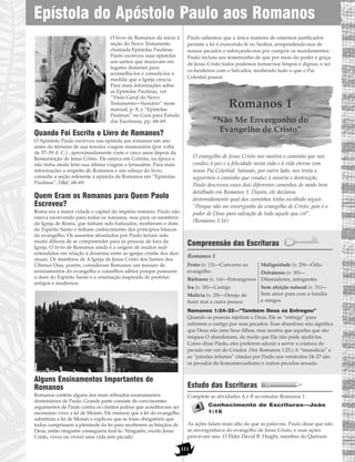 O livro de Romanos dá início à
seção do Novo Testamento
chamada Epístolas Paulinas.
Paulo escreveu suas epístolas
aos santos que moravam em
lugares distantes para
aconselhá-los e consolá-los à
medida que a Igreja crescia.
Para mais informações sobre
as Epístolas Paulinas, ver
“Visão Geral do Novo
Testamento—Sumário” neste
manual, p. 8, e “Epístolas
Paulinas” no Guia para Estudo
das Escrituras, pp. 68–69.
Quando Foi Escrito o Livro de Romanos?
O Apóstolo Paulo escreveu sua epístola aos romanos um ano
antes do término de sua terceira viagem missionária (por volta
de 57–59 d. C.) ; aproximadamente vinte e cinco anos depois da
Ressurreição de Jesus Cristo. Ele estava em Corínto, na época e
não tinha ainda feito sua última viagem a Jerusalém. Para mais
informações a respeito de Romanos e um esboço do livro,
consulte a seção referente à epístola de Romanos em “Epístolas
Paulinas”, D&C 68–69.
Quem Eram os Romanos para Quem Paulo
Escreveu?
Roma era a maior cidade e capital do império romano. Paulo não
estava escrevendo para todos os romanos, mas para os membros
da Igreja de Roma, que tinham sido batizados, receberam o dom
do Espírito Santo e tinham conhecimento dos princípios básicos
do evangelho. Os assuntos abordados por Paulo teriam sido
muito difíceis de se compreender para as pessoas de fora da
Igreja. O livro de Romanos ainda é a origem de muitos mal-
entendidos em relação à doutrina entre as igrejas cristãs dos dias
atuais. Os membros de A Igreja de Jesus Cristo dos Santos dos
Últimos Dias, porém, consideram Romanos um tesouro de
ensinamentos do evangelho e conselhos sábios porque possuem
o dom do Espírito Santo e a orientação inspirada de profetas
antigos e modernos.
Alguns Ensinamentos Importantes de
Romanos
Romanos contém alguns dos mais refinados ensinamentos
doutrinários de Paulo. Grande parte consiste de convincentes
argumentos de Paulo contra os cristãos judeus que acreditavam ser
necessário viver a lei de Moisés. Ele ensinou que a lei do evangelho
substituiu a lei de Moisés e explicou que se fosse obrigatório que
todos cumprissem a plenitude da lei para receberem as bênçãos de
Deus, então ninguém conseguiria fazê-lo. Ninguém, exceto Jesus
Cristo, viveu ou viverá uma vida sem pecado.
Paulo salientou que a única maneira de estarmos justificados
perante a lei é exercendo fé no Senhor, arrependendo-nos de
nossos pecados e esforçando-nos por cumprir os mandamentos.
Paulo incluiu seu testemunho de que por meio do poder e graça
de Jesus Cristo todos podemos tornar-nos limpos e dignos, e ser
co-herdeiros com o Salvador, recebendo tudo o que o Pai
Celestial possui.
Romanos 1
“Não Me Envergonho do
Evangelho de Cristo”
O evangelho de Jesus Cristo nos mostra o caminho que nos
conduz à paz e a felicidade nesta vida e à vida eterna com
nosso Pai Celestial. Satanás, por outro lado, nos tenta a
seguirmos o caminho que conduz à miséria e destruição.
Paulo descreveu esses dois diferentes caminhos de modo bem
detalhado em Romanos 1. Depois, ele declarou
destemidamente qual dos caminhos tinha escolhido seguir.
“Porque não me envergonho do evangelho de Cristo, pois é o
poder de Deus para salvação de todo aquele que crê”.
(Romanos 1:16)
Compreensão das Escrituras
Romanos 1
Romanos 1:24–32—”Também Deus os Entregou”
Quando as pessoas rejeitam a Deus, Ele as “entrega” para
sofrerem o castigo por seus pecados. Esse abandono não significa
que Deus não ame Seus filhos, mas mostra que aqueles que são
iníquos O abandonam, de modo que Ele não pode ajudá-los.
Como disse Paulo, eles preferem adorar e servir a criatura do
pecado em vez do Criador. (Ver Romanos 1:25.) A “imundícia” e
as “paixões infames” citadas por Paulo nos versículos 24–27 são
os pecados do homossexualismo e outros pecados sexuais.
Estudo das Escrituras
Complete as atividades A e B ao estudar Romanos 1.
Conhecimento de Escrituras—João
1:16
As ações falam mais alto do que as palavras. Paulo disse que não
se envergonhava do evangelho de Jesus Cristo, e suas ações
provavam isso. O Élder David B. Haight, membro do Quórum
Fruto (v. 13)—Converso ao
evangelho
Bárbaros (v. 14)—Estrangeiros
Ira (v. 18)—Castigo
Malícia (v. 29)—Desejo de
fazer mal a outra pessoa
Malignidade (v. 29)—Ódio
Detratores (v. 30)—
Difamadores, intrigantes
Sem afeição natural (v. 31)—
Sem amor para com a família
e amigos
Epístola do Apóstolo Paulo aos Romanos
111
 