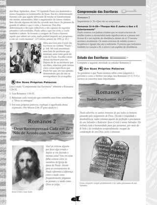 112
dos Doze Apóstolos, disse: “O Apóstolo Paulo era destemido e
nunca fraquejou no testemunho de Jesus. Sua fé e determinação
fizeram com que aquele fabricante de tendas se transformasse
em mestre, missionário, líder e organizador de ramos cristãos.
Sem dúvida alguma ele não foi covarde nem fraco. As pessoas de
grande fé sabem o que é certo, e fazem-no. Elas têm
determinação e devoção inflexíveis e são capazes de suportar
pressões e adversidades. Paulo sabia o que era certo, e vocês
também o sabem. Se tiverem a coragem de Paulo e fizerem
aquilo que sabem ser certo, nada poderá impedir seu progresso,
a não ser vocês mesmos”. (A Liahona, janeiro de 1992, p. 41.)
Abra seu Guia para Estudo das
Escrituras no verbete “Paulo”,
p. 164. Ali você encontrará
uma lista de escrituras que
mostram uma visão geral da
vida de Paulo. Escolha várias
dessas escrituras para ler.
Depois de ler as escrituras que
escolheu, relacione pelo menos
cinco coisas específicas que
Paulo fez que, em sua opinião,
demonstram que ele não se
envergonhava do evangelho.
Em Suas Próprias Palavras
Leia a seção “Compreensão das Escrituras” referente a Romanos
1:24–32.
1. Leia Romanos 1:24–32.
2. Relacione cada versículo que contenha uma frase semelhante
a “Deus os entregou”.
3. Em suas próprias palavras, explique o significado dessa
expressão. (Ver Mosias 2:36–37 para ajudá-lo.)
Romanos 2
Deus Recompensará Cada um de
Nós de Acordo com Nossas Obras
Você já criticou alguém
por fazer algo errado e
depois se viu fazendo a
mesma coisa? Isso era uma
falha comum entre os
membros da Igreja da
época de Paulo. Atente
para os ensinamentos de
Paulo referentes à diferença
entre o modo como
freqüentemente julgamos
as pessoas e o modo como
Deus as julga.
Jesus Cristo o Juiz Justo
Compreensão das Escrituras
Romanos 2
Romanos 2:14–29—“Porque Não É Judeu o Que o É
Exteriormente”
Paulo ensinou aos judeus cristãos que os sinais externos de
retidão (como a circuncisão) nada significavam se a pessoa não
tivesse fé e um espírito de obediência dentro de si. O mesmo
acontece atualmente. Os sinais externos de retidão (como a
freqüência à Igreja) não são o suficiente. É preciso que tenhamos
também no coração a fé, o amor e um espírito de obediência.
Estudo das Escrituras
Complete a seguinte atividade ao estudar Romanos 2.
Em Suas Próprias Palavras
Ao ponderar o que Paulo ensinou sobre como julgamos o
próximo e como o Senhor nos julga, leia Romanos 2:1–2, 5–11 e
escreva os conceitos mais importantes.
Romanos 3
Todos Precisamos de Cristo
Paulo advertiu os santos romanos de que todos os homens
passarão pelo julgamento de Deus. Devido à iniqüidade e
desobediência, todos estamos aquém da perfeição e precisamos
de um Salvador e Redentor. Jesus Cristo é nosso Salvador. Ele
redimiu toda a humanidade para que possamos, por meio da
fé Nele e do verdadeiro arrependimento, escapar da
condenação de um Deus justo e amoroso.
Como ninguém cumpre perfeitamente a lei, todos precisamos de um
Salvador.
Impenitente (v. 5)—Que não se arrependeu
 