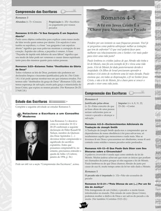 113
Compreensão das Escrituras
Romanos 3
Romanos 3:12–20—”A Sua Garganta É um Sepulcro
Aberto”
Paulo usou objetos conhecidos para explicar como nosso modo
de falar revela quem somos por dentro. Um sepulcro é uma
tumba ou sepultura, e a frase “sua garganta é um sepulcro
aberto” significa que suas palavras mostram a corrupção de seu
coração. Áspides são cobras, e peçonha é veneno. A frase
“Peçonha de áspide está debaixo de seus lábios” significa que
seu modo de falar pode ser venenoso e causar danos espirituais
tanto para eles mesmos quanto para outras pessoas.
Romanos 3:23—Estamos Todos “Destituídos da Glória
de Deus”
Todos violamos as leis de Deus, portanto não podemos ser
declarados limpos e inocentes (justificados) pela lei. (Ver I João
1:8.) A lei pode apenas mostrar-nos em que estamos errados. Por
termos sido “destituídos da graça de Deus” (Romanos 3:23), não
temos esperança de salvação, exceto pela graça e misericórdia de
Jesus Cristo, que expiou os nossos pecados. (Ver Romanos 24–25;
2 Néfi 2:8.)
Estudo das Escrituras
Complete a seguinte atividade ao estudar Romanos 3.
Relacione a Escritura a um Conselho
Moderno
Leia Romanos 3 e descreva
como os versículos 10–12 e
20–25 confirmam a seguinte
declaração do Élder Russell M.
Nelson, membro do Quórum
dos Doze Apóstolos: (…)
devemos tentar compreender o
significado do sacrifício
expiatório. Antes que
possamos compreendê-lo, no
entanto, precisamos entender a
queda de Adão. (A Liahona,
janeiro de 1994, p. 36.)
Pode ser útil ver a seção “Compreensão das Escrituras”, acima.
Romanos 4–5
A Fé em Jesus Cristo É a
Chave para Vencermos o Pecado
Pondere por um instante as suas fraquezas pessoais. Você já
se perguntou como poderia sobrepujar melhor as tentações
que tem de enfrentar? O que você poderia fazer para
melhorar seu relacionamento com o Senhor e ter mais poder
para viver uma vida justa?
Paulo lembrou os cristãos judeus de que Abraão não tinha a
lei de Moisés, mas foi um exemplo de fé e viveu uma vida
justa. A lei de Moisés foi dada posteriormente devido à
iniqüidade. Os filhos de Israel precisavam aprender a
obedecer à lei antes de receberem uma lei mais elevada. Paulo
ensinou que, em todas as dispensações, a fé no Senhor Jesus
Cristo, e não a lei de Moisés, foi a chave para se vencer o
pecado e viver uma vida justa.
Compreensão das Escrituras
Romanos 4
Romanos 4:2–5—Esclarecimentos Adicionais da
Tradução de Joseph Smith
A Tradução de Joseph Smith ajuda-nos a compreender que se
dependermos de nossa obediência à lei para salvar-nos, só
receberemos aquilo que merecermos e nada mais. Mas se
tivermos fé em Deus e procurarmos ser obedientes, nossa fé será
contada como retidão e nossos pecados serão perdoados.
Romanos 4:9–12—O Que Paulo Quis Dizer com Seu
Discurso sobre a Circuncisão?
A palavra circuncisão é usada aqui como símbolo da lei de
Moisés. Muitos judeus achavam que eram os únicos que podiam
ser chamados de justos porque só eles seguiam a lei de Moisés.
Paulo lembrou-os de que Deus chamou Abraão de justo por
causa de sua fé, muito tempo antes da lei ter sido dada a Moisés.
Romanos 5
Romanos 5:12–21—“Pela Ofensa de um (…) Por um Só
Ato de Justiça”
Pela transgressão de um (Adão), o pecado e a morte foram
introduzidos no mundo. Pela missão de outro (Jesus Cristo),
podemos receber a dádiva de Deus e ser salvos do pecado e da
morte. (Ver também I Coríntios 15:21–22.)
O pecado não é imputado (v. 13)—Não são acusados de
pecado
Justificado pelas obras
(v. 2)—Falso conceito de que
as boas obras de uma pessoa
seriam suficientes para se
vencer o pecado e alcançar a
salvação
Imputar (vv. 6, 8, 11, 22,
23–24) —Contar
Abundou (v. 7)—Cresceu Propiciação (v. 25)—Sacrifício
ou pagamento por nossos
pecados
 