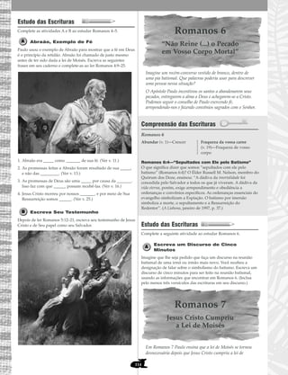 114
Estudo das Escrituras
Complete as atividades A e B ao estudar Romanos 4–5.
Abraão, Exemplo de Fé
Paulo usou o exemplo de Abraão para mostrar que a fé em Deus
é o princípio da retidão. Abraão foi chamado de justo mesmo
antes de ter sido dada a lei de Moisés. Escreva as seguintes
frases em seu caderno e complete-as ao ler Romanos 4:9–25.
1. Abraão era _____ como _______ de sua fé. (Ver v. 11.)
2. As promessas feitas a Abraão foram resultado de sua _____,
e não das _________. (Ver v. 13.)
3. As promessas de Deus são uma _____ por causa da _______.
Isso faz com que ______ possam recebê-las. (Ver v. 16.)
4. Jesus Cristo morreu por nossos _______, e por meio de Sua
Ressurreição somos ______. (Ver v. 25.)
Escreva Seu Testemunho
Depois de ler Romanos 5:12–21, escreva seu testemunho de Jesus
Cristo e de Seu papel como seu Salvador.
Romanos 6
“Não Reine (...) o Pecado
em Vosso Corpo Mortal”
Imagine um recém-converso vestido de branco, dentro de
uma pia batismal. Que palavras poderia usar para descrever
uma pessoa nessa situação?
O Apóstolo Paulo incentivou os santos a abandonarem seus
pecados, entregarem a alma a Deus e achegarem-se a Cristo.
Podemos seguir o conselho de Paulo exercendo fé,
arrependendo-nos e fazendo convênios sagrados com o Senhor.
Compreensão das Escrituras
Romanos 6
Romanos 6:4—“Sepultados com Ele pelo Batismo”
O que significa dizer que somos “sepultados com ele pelo
batismo” (Romanos 6:4)? O Élder Russell M. Nelson, membro do
Quórum dos Doze, ensinou: “A dádiva da imortalidade foi
concedida pelo Salvador a todos os que já viveram. A dádiva da
vida eterna, porém, exige arrependimento e obediência a
ordenanças e convênios específicos. As ordenanças essenciais do
evangelho simbolizam a Expiação. O batismo por imersão
simboliza a morte, o sepultamento e a Ressurreição do
Redentor”. (A Liahona, janeiro de 1997, p. 37.)
Estudo das Escrituras
Complete a seguinte atividade ao estudar Romanos 6.
Escreva um Discurso de Cinco
Minutos
Imagine que lhe seja pedido que faça um discurso na reunião
batismal de uma irmã ou irmão mais novo. Você recebeu a
designação de falar sobre o simbolismo do batismo. Escreva um
discurso de cinco minutos para ser feito na reunião batismal,
usando as informações que encontrar em Romanos 6. (Inclua
pelo menos três versículos das escrituras em seu discurso.)
Romanos 7
Jesus Cristo Cumpriu
a Lei de Moisés
Em Romanos 7 Paulo ensina que a lei de Moisés se tornou
desnecessária depois que Jesus Cristo cumpriu a lei de
Abundar (v. 1)—Crescer Fraqueza da vossa carne
(v. 19)—Fraqueza de vosso
corpo
 