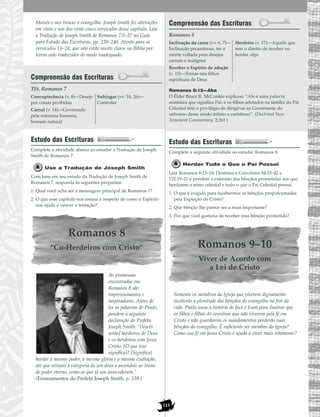 115
Moisés e nos trouxe o evangelho. Joseph Smith fez alterações
em vinte e um dos vinte cinco versículos desse capítulo. Leia
a Tradução de Joseph Smith de Romanos 7:5–27 no Guia
para Estudo das Escrituras, pp. 239–240. Atente para os
versículos 13–24, que não estão muito claros na Bíblia por
terem sido traduzidos de modo inadequado.
Compreensão das Escrituras
TJS, Romanos 7
Estudo das Escrituras
Complete a atividade abaixo ao estudar a Tradução de Joseph
Smith de Romanos 7.
Use a Tradução de Joseph Smith
Com base em seu estudo da Tradução de Joseph Smith de
Romanos 7, responda às seguintes perguntas:
1. Qual você acha ser a mensagem principal de Romanos 7?
2. O que esse capítulo nos ensina a respeito de como o Espírito
nos ajuda a vencer a tentação?
Romanos 8
“Co-Herdeiros com Cristo”
As promessas
encontradas em
Romanos 8 são
impressionantes e
inspiradoras. Antes de
ler as palavras de Paulo,
pondere a seguinte
declaração do Profeta
Joseph Smith: “[Vocês
serão] herdeiros de Deus
e co-herdeiros com Jesus
Cristo. [O que isso
significa]? [Significa]
herdar o mesmo poder, a mesma glória e a mesma exaltação,
até que atinjais a categoria de um deus e ascendais ao trono
de poder eterno, como os que já vos antecederam.”
(Ensinamentos do Profeta Joseph Smith, p. 339.)
Compreensão das Escrituras
Romanos 8
Romanos 8:15—Aba
O Élder Bruce R. McConkie explicou: “Aba é uma palavra
aramaica que significa Pai, e os filhos adotados na família do Pai
Celestial têm o privilégio de dirigir-se ao Governante do
universo desse modo íntimo e carinhoso”. (Doctrinal New
Testament Commentary, 2:261.)
Estudo das Escrituras
Complete a seguinte atividade ao estudar Romanos 8.
Herdar Tudo o Que o Pai Possui
Leia Romanos 8:13–18; Doutrina e Convênios 84:33–42 e
132:19–21 e pondere a extensão das bênçãos prometidas aos que
herdarem o reino celestial e tudo o que o Pai Celestial possui.
1. O que é exigido para recebermos as bênçãos proporcionadas
pela Expiação de Cristo?
2. Que bênção lhe parece ser a mais importante?
3. Por que você gostaria de receber essa bênção prometida?
Romanos 9–10
Viver de Acordo com
a Lei de Cristo
Somente os membros da Igreja que viverem dignamente
receberão a plenitude das bênçãos do evangelho no fim da
vida. Paulo usou a história de Jacó e Esaú para ilustrar que
os filhos e filhas do convênio que não viverem pela fé em
Cristo e não guardarem os mandamentos perderão suas
bênçãos do evangelho. É suficiente ser membro da Igreja?
Como sua fé em Jesus Cristo o ajuda a viver mais retamente?
Inclinação da carne (vv. 6, 7)—
Inclinação pecaminosa, ter a
mente voltada para desejos
carnais e malignos
Receber o Espírito de adoção
(v. 15)—Tornar-nos filhos
espirituais de Deus
Herdeiro (v. 17)—Aquele que
tem o direito de receber ou
herdar algo
Concupiscência (v. 8)—Desejo
por coisas proibidas
Carnal (v. 14)—Governado
pela natureza humana,
homem natural
Subjugar (vv. 18, 26)—
Controlar
 