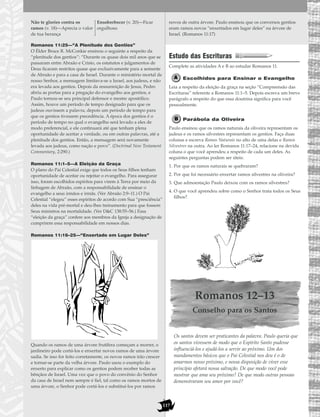 117
Romanos 11:25—“A Plenitude dos Gentios”
O Élder Bruce R. McConkie ensinou o seguinte a respeito da
“plenitude dos gentios”: “Durante os quase dois mil anos que se
passaram entre Abraão e Cristo, os estatutos e julgamentos de
Deus ficaram restritos quase que exclusivamente para a semente
de Abraão e para a casa de Israel. Durante o ministério mortal de
nosso Senhor, a mensagem limitava-se a Israel, aos judeus, e não
era levada aos gentios. Depois da ressurreição de Jesus, Pedro
abriu as portas para a pregação do evangelho aos gentios, e
Paulo tornou-se seu principal defensor e mestre apostólico.
Assim, houve um período de tempo designado para que os
judeus ouvissem a palavra, depois um período de tempo para
que os gentios tivessem precedência. A época dos gentios é o
período de tempo no qual o evangelho será levado a eles de
modo preferencial, e ele continuará até que tenham plena
oportunidade de aceitar a verdade, ou em outras palavras, até a
plenitude dos gentios. Então, a mensagem será novamente
levada aos judeus, como nação e povo”. (Doctrinal New Testament
Commentary, 2:290.)
Romanos 11:1–5—A Eleição da Graça
O plano do Pai Celestial exige que todos os Seus filhos tenham
oportunidade de aceitar ou rejeitar o evangelho. Para assegurar
isso, foram escolhidos espíritos para virem à Terra por meio da
linhagem de Abraão, com a responsabilidade de ensinar o
evangelho a seus irmãos e irmãs. (Ver Abraão 2:9–11.) O Pai
Celestial “elegeu” esses espíritos de acordo com Sua “presciência”
deles na vida pré-mortal e deu-lhes treinamento para que fossem
Seus ministros na mortalidade. (Ver D&C 138:55–56.) Essa
“eleição da graça” confere aos membros da Igreja a designação de
cumprirem essa responsabilidade em nossos dias.
Romanos 11:16–25—“Enxertado em Lugar Deles”
Quando os ramos de uma árvore frutífera começam a morrer, o
jardineiro pode cortá-los e enxertar novos ramos de uma árvore
sadia. Se isso for feito corretamente, os novos ramos irão crescer
e tornar-se parte da velha árvore. Paulo usou o exemplo do
enxerto para explicar como os gentios podem receber todas as
bênçãos de Israel. Uma vez que o povo do convênio do Senhor
da casa de Israel nem sempre é fiel, tal como os ramos mortos de
uma árvore, o Senhor pode cortá-los e substituí-los por ramos
novos de outra árvore. Paulo ensinou que os conversos gentios
eram ramos novos “enxertados em lugar deles” na árvore de
Israel. (Romanos 11:17)
Estudo das Escrituras
Complete as atividades A e B ao estudar Romanos 11.
Escolhidos para Ensinar o Evangelho
Leia a respeito da eleição da graça na seção “Compreensão das
Escrituras” referente a Romanos 11:1–5. Depois escreva um breve
parágrafo a respeito do que essa doutrina significa para você
pessoalmente.
Parábola da Oliveira
Paulo ensinou que os ramos naturais da oliveira representam os
judeus e os ramos silvestres representam os gentios. Faça duas
colunas e escreva Ramos Naturais no alto de uma delas e Ramos
Silvestres na outra. Ao ler Romanos 11:17–24, relacione na devida
coluna o que você aprendeu a respeito de cada um deles. As
seguintes perguntas podem ser úteis:
1. Por que os ramos naturais se quebraram?
2. Por que foi necessário enxertar ramos silvestres na oliveira?
3. Que admoestação Paulo deixou com os ramos silvestres?
4. O que você aprendeu sobre como o Senhor trata todos os Seus
filhos?
Romanos 12–13
Conselho para os Santos
Os santos devem ser praticantes da palavra. Paulo queria que
os santos vivessem de modo que o Espírito Santo pudesse
influenciá-los e ajudá-los a servir ao próximo. Um dos
mandamentos básicos que o Pai Celestial nos deu é o de
amarmos nosso próximo, e nossa disposição de viver esse
princípio afetará nossa salvação. De que modo você pode
mostrar que ama seu próximo? De que modo outras pessoas
demonstraram seu amor por você?
Não te glories contra os
ramos (v. 18)—Aprecia o valor
de tua herança
Ensoberbecer (v. 20)—Ficar
orgulhoso
 