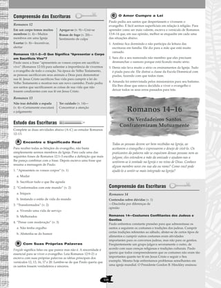 118
Compreensão das Escrituras
Romanos 12
Romanos 12:1–2—O Que Significa “Apresentar o Corpo
em Sacrifício Vivo”?
Paulo usou a frase “apresenteis os vossos corpos em sacrifício
vivo” (Romanos 12:10) para salientar a importância de vivermos
o evangelho de todo o coração. Na época do Velho Testamento,
as pessoas sacrificavam seus animais a Deus para demonstrar
sua fé. Jesus Cristo sacrificou Sua vida para cumprir a lei do
Velho Testamento e mostrar-nos um novo caminho. Paulo pediu
aos santos que sacrificassem as coisas de sua vida que não
fossem condizentes com sua fé em Jesus Cristo.
Romanos 13
Estudo das Escrituras
Complete as duas atividades abaixo (A–C) ao estudar Romanos
12–13.
Encontre o Significado Real
Para receber todas as bênçãos do evangelho, não basta
simplesmente sermos membros da Igreja. Para cada uma das
seguintes frases de Romanos 12:1–3 escolha a definição que mais
lhe pareça combinar com a frase. Depois escreva uma frase que
resuma a mensagem de Paulo.
1. “Apresenteis os vossos corpos” (v. 1)
a. Mudar
b. Sacrificar tudo o que lhe agrada
2. “Conformados com este mundo” (v. 2)
a. Iníquos
b. Imitando o estilo de vida do mundo
3. “Transformados” (v. 2)
a. Vivendo uma vida de serviço
b. Melhorados
4. “Pense com moderação” (v. 3)
a. Não tenha orgulho
b. Abstenha-se do humor
Com Suas Próprias Palavras
Fingido significa falso ou que parece mas não é. A sinceridade é
essencial para se viver o evangelho. Leia Romanos 12:9–21 e
escreva com suas próprias palavras as idéias principais dos
versículos 12, 13, 16, 17 e 20. Lembre-se de que Paulo queria que
os santos fossem verdadeiros e sinceros.
O Amor Cumpre a Lei
Paulo pediu aos santos que despertassem e vivessem o
evangelho. É fácil sermos superficiais em relação à religião. Para
aprender como ser mais valente, escreva o versículo de Romanos
13:8–14 que, em sua opinião, melhor se enquadre em cada uma
das situações abaixo.
1. Antônio fica dormindo e não participa da leitura das
escrituras em família. Ele diz para a mãe que está muito
cansado.
2. Sara diz a seu namorado não membro que eles precisam
desmanchar o namoro porque está ficando muito sério.
3. Denis não leva muito a sério os ensinamentos da Igreja. Tudo
é piada para ele. Ele distrai a classe da Escola Dominical com
piadas, fazendo com que todos riam.
4. Amanda foi entrevistada pelos missionários para seu batismo.
Ela lhes disse que estava decidida a viver o evangelho e
deixar todos os seus erros passados para trás.
Romanos 14–16
Os Verdadeiros Santos
Confraternizam Mutuamente
Todas as pessoas devem ser bem recebidas na Igreja, ao
aceitarem o evangelho e expressarem o desejo de vivê-lo. Os
praticantes da palavra não se esquivam dessas pessoas nem as
julgam; eles estendem a mão da amizade e ajudam-nas a
sentirem-se à vontade na Igreja e no reino de Deus. Conhece
algum membro novo em sua ala ou ramo? Como você pode
ajudá-lo a sentir-se mais integrado na Igreja?
Compreensão das Escrituras
Romanos 14
Romanos 14—Costumes Conflitantes dos Judeus e
Gentios
Paulo enfrentou constante pressões para que admoestasse os
santos a seguirem os costumes e tradições dos judeus. Cumprir
certas tradições referentes ao sábado, abster-se de certos tipos de
alimentos e cumprir outros costumes eram atividades
importantes para os conversos judeus, mas não para os gentios.
Freqüentemente um grupo julgava severamente o outro, de
acordo com suas crenças religiosas e tradições culturais. Paulo
queria que todos compreendessem que os costumes não eram tão
importantes quanto ter fé em Jesus Cristo e seguir o Seu
exemplo. Mesmo hoje enfrentamos problemas semelhantes em
uma igreja mundial. O Presidente Gordon B. Hinckley ensinou:
Contendas sobre dúvidas (v. 1)
—Discórdia por diferenças de
opinião
Não traz debalde a espada
(v. 4)—Certamente executará
o julgamento
Ter cuidado (v. 14)—
Concentrar a atenção
Em um corpo temos muitos
membros (v. 4)—Muitos
membros em uma Igreja
Exortar (v. 8)—Incentivar,
alertar
Apegar-se (v. 9)—Unir-se
Brasas de fogo (v. 20)—
Sentimento de culpa
 