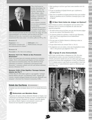 119
”Não é fácil tornar-se
membro desta Igreja. Na
maioria dos casos, isso
acarreta o abandono de
velhos hábitos, velhos
amigos e companheiros e a
adaptação a uma nova
sociedade, diferente e um
tanto exigente.
Com o número crescente
de conversos, precisamos
de um esforço
significativamente maior
no sentido de ajudá-los a
encontrar o rumo. Todos
esses conversos precisam de três coisas: fazer um amigo, Ter uma
responsabilidade e ser nutridos ‘pela boa palavra de Deus’.
(Morôni 6:4) Para nós, é um dever e uma oportunidade
proporcionar-lhes essas coisas.” (A Liahona, julho de 1997, p. 53.)
Romanos 15
Romanos 16
Romanos 16:17–19—“Noteis os Que Promovem
Dissensões”
Paulo vivia numa época de crescente apostasia da verdadeira
religião. Havia certas pessoas que fingiam ser bons membros
mas ensinavam doutrinas falsas. (Ver Atos 20:28–32.) Paulo
admoestou os romanos a “[notarem] os que [promoviam]
dissensões” e tomarem cuidado com eles, que tinham interesses
pessoais. (Romanos 16:17)
Romanos 16:20—O Que Significa “Esmagar Satanás
debaixo dos Pés”?
O Élder Bruce R. McConkie explicou o que significa “esmagar
Satanás debaixo dos pés” (ver Romanos 16:20): “Aqueles que
vencem o mundo esmagam Satanás sob seus pés, rejeitando suas
tentações”. (Doctrinal New Testament Commentary, 2:308.)
Estudo das Escrituras
Complete uma das atividades abaixo (A–C) ao estudar Romanos
14–16.
Entreviste um Membro Novo
Há pessoas de muitas culturas diferentes filiando-se à Igreja. Leia
a declaração do Presidente Hinckley na seção “Compreensão das
Escrituras” referente a Romanos 14. Depois, entreviste alguém
que tenha-se filiado à Igreja no ano passado e escreva um
resumo de suas respostas às seguintes perguntas:
1. Que mudanças você teve que fazer como membro novo da
Igreja?
2. O que os membros da Igreja fizeram que o ajudaram a
conseguir fazê-lo?
3. Que mais os membros da Igreja poderiam fazer para melhor
ajudar os membros novos a fazerem a transição para a vida
na Igreja?
O Que Você Acha de Julgar os Outros?
Paulo ensinou os santos a não julgarem uns aos outros. Leia
Romanos 14:4–13 e escreva as respostas de cada uma das
seguintes perguntas:
1. Se todos somos servos de Deus, por que não devemos julgar-
nos uns aos outros? (Ver Romanos 14:4.)
2. As pessoas podem ter opiniões e modo de agir diferentes,
mas o que é mais importante de nos lembrarmos?
(Ver vv. 5–6.)
3. Por que estar no Senhor diminui as diferenças entre os
santos? (Ver vv. 7–9.)
4. O que todos temos em comum? (Ver vv. 10–11.)
5. Se julgarmos uns aos outros, como isso irá prejudicar nossa
vida e a das pessoas que julgamos? (Ver v. 13.)
A Igreja É uma Comunidade
Jesus Cristo convida todos a achegarem-se a Ele. Em uma
comunidade de santos, com uma variedade de talentos e
virtudes, precisamos ajudar-nos uns aos outros para que todos
possamos nos tornar mais semelhantes a Cristo. Leia Romanos
15:1–7 e depois escreva o que Paulo nos aconselhou a fazer nos
versículos 1–2, 5 e 7 para tentarmos superar as diferenças que
temos entre nós.
Procurador (v. 23)—Servo de confiança
Fraquezas (v. 1)—
Dificuldades causadas pelo
desconhecimento da verdade
Edificação (v. 2)—
Melhoramento, elevação
 