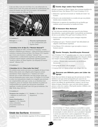 121
Cada um deles é um servo do Deus vivo, um embaixador do
Senhor Jesus Cristo. Seu poder não advém do conhecimento das
coisas do mundo, mas sim, da fé, da oração e da humildade”.
(A Liahona, janeiro de 1996, pp. 55–56.)
I Coríntios 2
I Coríntios 2:14—O Que É o “Homem Natural”?
Depois da Queda de Adão, os homens se tornaram “carnais,
sensuais e diabólicos por natureza”. (Alma 42:10) Essa natureza é
contrária à natureza divina de Deus. (Ver Mosias 3:19.) Aqueles
que vivem como homens e mulheres “naturais” não
compreendem o conhecimento espiritual, que lhes parece tolice.
O homem natural adquire conhecimento espiritual quando
“[cede] ao influxo do Santo Espírito e [se despoja] do homem
natural”. (Mosias 3:19)
I Coríntios 3
I Coríntios 3:1–3—“Com Leite Vos Criei”
Os coríntios eram recém-conversos ao evangelho de Jesus Cristo.
Muitos deles ainda eram afligidos pelas fraquezas carnais
(mundanas). Paulo comparou-os a “meninos em Cristo”,
dizendo que os tinha alimentado com leite porque ainda não
estavam preparados para comer carne. (I Coríntios 3:1–2) O leite
se refere aos ensinamentos simples do evangelho que precisam
ser compreendidos antes que a carne, ou as doutrinas mais
complexas, possa ser ensinada. Essas doutrinas só podem ser
compreendidas por aqueles que alcançaram maturidade
espiritual, vivendo de acordo com a luz que já receberam. (Ver
D&C 50:24; Alma 12:9–11.)
I Coríntios 4
Estudo das Escrituras
Complete duas das atividades seguintes (A–D) ao estudar
I Coríntios 1–4.
Conte Algo sobre Sua Família
Quando as pessoas se filiam à Igreja, elas se tornam membros da
família de Cristo. (Ver Mosias 15:11.) Leia I Coríntios 1:9–13.
1. Relacione o que havia de errado na “família de Cristo” em
Corinto.
2. Descreva um acontecimento ou ocasião em que sua própria
família estava reunida e feliz.
3. Relacione os aspectos da experiência de sua família que
também seriam necessários na família de Cristo.
O Homem Não Natural
Se você estivesse sentindo dores por causa de uma doença
desconhecida, a quem pediria ajuda: A um policial, um motorista
de táxi ou um médico? Por quê? Leia I Coríntios 2:10–14.
1. Escreva onde você precisa ir para conseguir respostas
espirituais.
2. Explique por que o “homem natural” tem dificuldade em
adquirir conhecimento espiritual.
3. Leia Mosias 3:19 e relacione o que nos ajuda a vencer o
homem natural.
Santo Templo, Santificação Pessoal
Leia I Coríntios 3:16–17 e pondere como seu corpo se assemelha
a um templo santo. Explique como as seguintes situações afetam
esse templo e limitam sua capacidade de receber o Espírito:
1. Antônio e Suzana estão namorando e se envolveram
fisicamente.
2. José gosta de fumar com os amigos.
3. Catarina não vai à Igreja porque suas amigas não vão.
Escreva um Bilhete para um Líder da
Igreja
Paulo disse aos líderes da Igreja que eles precisavam ser fiéis e
lembrou-os de que seriam perseguidos por causa de sua
fidelidade. (Ver I Coríntios 4.) Depois de ler I Coríntios 4:9–16,
escreva um bilhete de agradecimento e apreço a um de seus
líderes da Igreja. Relacione o que você mais admira naquela
pessoa e como ela o ajudou. (Você pode mostrar o bilhete a seu
professor antes de enviá-lo.)
I Coríntios 5–7
Instruções para a Igreja
Em I Coríntios 5–7 Paulo continuou a aconselhar os santos
de Corinto. Ele abordou questões importantes como: Que tipo
de associação os santos devem ter com os pecadores? Quando
é correto um santo levar o outro a julgamento? Por que é
melhor que a missão venha antes do casamento? Procure o
conselho de Paulo sobre essas questões e pondere como isso se
aplica a você.
Desígnios dos corações (v. 5)
—Segredos ou motivos do
coração
Somos blasfemados, e
rogamos (v. 13)—Quando
somos caluniados,
procuramos resolver os
problemas
Escória (v. 13)—Coisa
desprezível
Príncipes (vv. 6, 8)—
Governantes
Discernir espiritualmente
(v. 14)—Compreender pelo
Espírito Santo
 