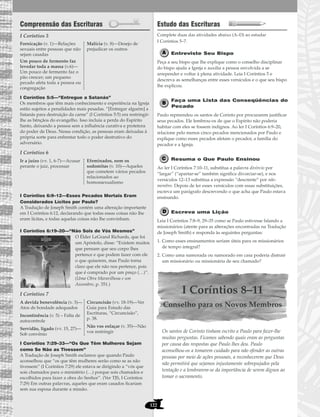 122
Compreensão das Escrituras
I Coríntios 5
I Coríntios 5:5—“Entregue a Satanás”
Os membros que têm mais conhecimento e experiência na Igreja
estão sujeitos a penalidades mais pesadas. “[Entregar alguém] a
Satanás para destruição da carne” (I Coríntios 5:5) era restringir-
lhe as bênçãos do evangelho. Isso incluía a perda do Espírito
Santo, deixando a pessoa sem a influência curativa e protetora
do poder de Deus. Nessa condição, as pessoas eram deixadas à
própria sorte para enfrentar todo o poder destrutivo do
adversário.
I Coríntios 6
I Coríntios 6:9–12—Esses Pecados Mortais Eram
Considerados Lícitos por Paulo?
A Tradução de Joseph Smith contém uma alteração importante
em I Coríntios 6:12, declarando que todas essas coisas não lhe
eram lícitas, e todas aquelas coisas não lhe convinham.
I Coríntios 6:19–20—“Não Sois de Vós Mesmos”
O Élder LeGrand Richards, que foi
um Apóstolo, disse: “Existem muitos
que pensam que seu corpo lhes
pertence e que podem fazer com ele
o que quiserem, mas Paulo torna
claro que ele não nos pertence, pois
que é comprado por um preço (…)”.
(Uma Obra Maravilhosa e um
Assombro, p. 351.)
I Coríntios 7
I Coríntios 7:29–33—“Os Que Têm Mulheres Sejam
como Se Não as Tivessem”
A Tradução de Joseph Smith esclarece que quando Paulo
aconselhou que “os que têm mulheres serão como se as não
tivessem” (I Coríntios 7:29) ele estava se dirigindo a “vós que
sois chamados para o ministério (…) porque sois chamados e
escolhidos para fazer a obra do Senhor”. (Ver TJS, I Coríntios
7:29) Em outras palavras, aqueles que eram casados ficariam
sem sua esposa durante a missão.
Estudo das Escrituras
Complete duas das atividades abaixo (A–D) ao estudar
I Coríntios 5–7.
Entreviste Seu Bispo
Peça a seu bispo que lhe explique como o conselho disciplinar
do bispo ajuda a Igreja e auxilia a pessoa envolvida a se
arrepender e voltar à plena atividade. Leia I Coríntios 5 e
descreva as semelhanças entre esses versículos e o que seu bispo
lhe explicou.
Faça uma Lista das Conseqüências do
Pecado
Paulo repreendeu os santos de Corinto por procurarem justificar
seus pecados. Ele lembrou-os de que o Espírito não poderia
habitar com eles se fossem indignos. Ao ler I Coríntios 6:9–20,
relacione pelo menos cinco pecados mencionados por Paulo e
explique como esses pecados afetam o pecador, a família do
pecador e a Igreja.
Resuma o Que Paulo Ensinou
Ao ler I Coríntios 7:10–11, substitua a palavra divórcio por
“largar” (“apartar-se” também significa divorciar-se), e nos
versículos 12–13 substitua a expressão “descrente” por não-
membro. Depois de ler esses versículos com essas substituições,
escreva um parágrafo descrevendo o que acha que Paulo estava
ensinando.
Escreva uma Lição
Leia I Coríntios 7:8–9, 29–35 como se Paulo estivesse falando a
missionários (atente para as alterações encontradas na Tradução
de Joseph Smith) e responda às seguintes perguntas:
1. Como esses ensinamentos seriam úteis para os missionários
de tempo integral?
2. Como uma namorada ou namorado em casa poderia distrair
um missionário ou missionária de seu chamado?
I Coríntios 8–11
Conselho para os Novos Membros
Os santos de Corinto tinham escrito a Paulo para fazer-lhe
muitas perguntas. Ficamos sabendo quais eram as perguntas
por causa das respostas que Paulo lhes deu. Paulo
aconselhou-os a tomarem cuidado para não ofender as outras
pessoas por meio de ações pessoais, a reconhecerem que Deus
não permitirá que sejamos injustamente sobrepujados pela
tentação e a lembrarem-se da importância de serem dignos ao
tomar o sacramento.
A devida benevolência (v. 3)—
Atos de bondade adequados
Incontinência (v. 5) – Falta de
autocontrole
Servidão, ligado (vv. 15, 27)—
Sob convênio
Circuncisão (vv. 18-19)—Ver
Guia para Estudo das
Escrituras, “Circuncisão”,
p. 38.
Não vos enlaçar (v. 35)—Não
vos restringir
Ir a juízo (vv. 1, 6-7)—Acusar
perante o juiz, processar
Efeminados, nem os
sodomitas (v. 10)—Aqueles
que cometem vários pecados
relacionados ao
homossexualismo
Fornicação (v. 1)—Relações
sexuais entre pessoas que não
sejam casadas
Um pouco de fermento faz
levedar toda a massa (v.6)—
Um pouco de fermento faz o
pão crescer; um pequeno
pecado afeta toda a pessoa ou
congregação
Malícia (v. 8)—Desejo de
prejudicar os outros
 