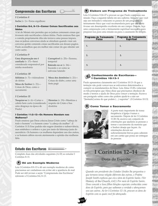 123
Compreensão das Escrituras
I Coríntios 8
I Coríntios 8:4, 8–13—Comer Coisas Sacrificadas aos
Ídolos
A lei de Moisés não permitia que os judeus comessem coisas que
tivessem sido sacrificadas a falsos ídolos. Paulo ensinou-lhes que
a comida propriamente dita não tornava uma pessoa impura,
mas os judeus conversos ainda se ofendiam quando viam um
converso gentio comendo coisas sacrificadas aos deuses pagãos.
Paulo aconselhou que era melhor não comer do que ofender um
outro santo.
I Coríntios 9
I Coríntios 10
I Coríntios 11
I Coríntios 11:2–12—Os Homens Mandam nas
Mulheres?
Paulo ensinou que Deus colocou Jesus Cristo como “cabeça de
todo o homem” e o homem como “a cabeça da mulher”. (I
Coríntios 11:3) Esse padrão não sugere domínio e subserviência,
mas estabelece a ordem e a paz por meio da liderança justa do
sacerdócio. Os homens e as mulheres dependem uns dos outros,
e os homens sábios ouvem atentamente a opinião das mulheres
fiéis.
Estudo das Escrituras
Complete duas das atividades seguintes (A–D) ao estudar I
Coríntios 8–11.
Dê um Exemplo Moderno
Leia I Coríntios 8:9–13 e dê um exemplo moderno de como
precisamos ser cuidadosos em evitar até a aparência do mal.
Pode ser útil revisar a seção “Compreensão das Escrituras”
referente a I Coríntios 8:4, 8–13.
Elabore um Programa de Treinamento
Leia I Coríntios 9:24–27 e procure ao que Paulo comparou sua
missão. Faça a seguinte tabela em seu caderno. Imagine que você
seja um treinador e relacione os passos de um programa de
treinamento físico que você recomendaria para que um atleta
tivesse um desempenho excelente em seu campo. Depois, faça
uma comparação com o treinamento espiritual necessário para
preparar-nos para uma missão ou para o casamento no templo.
Conhecimento de Escrituras—
I Coríntios 10:13–1
Paulo apresentou claramente em I Coríntios 10:13–14 que a
tentação não pode vencer-nos se estivermos determinados a
cumprir os mandamentos de Deus. Leia Alma 13:28 e relacione
os três princípios que Alma disse que precisamos obedecer de
modo a termos a ajuda de Deus para vencer a tentação. Escreva
um parágrafo sobre como eles podem ajudá-lo a não ser
“[tentado] acima do que podeis (…) suportar”. (I Coríntios 10:13)
Como Tomar o Sacramento
A parte mais importante de nossa
freqüência à Igreja é tomar o
sacramento. Depois de ler I Coríntios
11:20–34, escreva um conjunto de
orientações que ajudaria as pessoas a
tomar o sacramento da maneira que
o Senhor deseja que façam. As
orientações devem ser
suficientemente breves para caberem
em um cartão que possa ser entregue
às pessoas.
I Coríntios 12–14
Dons do Espírito
Quando um presidente dos Estados Unidos lhe perguntou o
que tornava nossa religião diferente das outras, o Profeta
Joseph Smith explicou que era o dom do Espírito Santo. (Ver
History of the Church, 4:42.) Por meio do Espírito Santo,
Deus concede a Seus filhos bênçãos especiais conhecidas como
dons do Espírito, para que saibamos a verdade e abençoemos
uns aos outros. Ao ler I Coríntios 12–14, procure os dons do
Espírito com os quais você foi abençoado.
Programa de Treinamento
Físico
1.
Programa de Treinamento
Espiritual
2.
3.
1.
2.
3.
Tosquiar-se (v. 6)—Cortar o
cabelo bem curto (considerado
uma desgraça na época de
Paulo)
Heresias (v. 19)—Mentiras a
respeito de Cristo e Sua
doutrina
Idólatras (v. 7)—Adoradores
de ídolos
Mesa do Senhor (v. 21)—
Coisas de Deus, como o
sacramento
Mesa dos demônios (v. 21)—
Coisas do diabo, como uma
festa pagã
Uma dispensação me é
confiada (v. 17)—Serei
considerado responsável por
minha mordomia
Corruptível (v. 25)—Terreno,
temporal
Batendo no ar (v. 26)—
Socando o ar como se
estivesse lutando
Incha (v. 1)—Torna orgulhoso
 