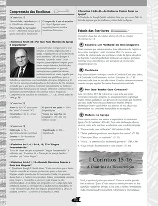 124
Compreensão das Escrituras
I Coríntios 12
I Coríntios 12:21–28—Por Que Todo Membro da Igreja
É Importante?
Cada indivíduo é importante e traz
bênçãos e talentos especiais para a
Igreja. A Igreja precisa de cada um de
seus membros. O Élder Joseph B.
Wirthlin, Apóstolo, disse: “Não
importa quem sejamos—sejam quais
forem nossos talentos, habilidades,
recursos financeiros ou grau de
instrução ou experiência—todos
podemos servir no reino. Aquele que
nos chama nos qualificará para o
trabalho se servirmos com humildade, devoção, diligência e fé.
Talvez nos sintamos inadequados ou duvidemos de nós mesmos,
achando que o que temos a oferecer pessoalmente ao Senhor é
insignificante demais para ser notado. O Senhor conhece bem as
limitações da mortalidade. Ele conhece nossas fraquezas.
Compreende os desafios do cotidiano (…)”. (A Liahona, julho de
1996, p. 34.)
I Coríntios 13
I Coríntios 14
I Coríntios 14:2, 4, 13–14, 19, 27—“Língua
Desconhecida”
Todas as vezes em que a expressão “língua desconhecida” é
utilizada em I Coríntios 14, a Tradução de Joseph Smith a
substitui por “outra língua”.
I Coríntios 14:4–11, 19—Quando Devemos Buscar o
Dom das Linguas?
O Presidente Joseph F. Smith disse: “Creio nos dons que o Santo
Espírito concede ao homem, porém não quero o dom das
línguas, exceto quando me for necessário. Certa vez, precisei
desse dom, e o Senhor mo concedeu. Estava numa terra estranha
para pregar o Evangelho a um povo cuja língua eu não
compreendia.(…) Ele tinha um propósito. Havia algo nele para
fortalecer minha fé, encorajar-me e ajudar-me no ministério. Se
vocês precisarem do dom das línguas, procurem-no, e Deus os
ajudará a obtê-lo”. (Doutrina do Evangelho, p. 180.)
I Coríntios 14:34–35—As Mulheres Podem Falar na
Igreja?
A Tradução de Joseph Smith substitui falar por governar. Não há
dúvida alguma que as mulheres podem falar na Igreja.
Estudo das Escrituras
Complete duas das atividades abaixo (A–D) ao estudar
I Coríntios 12–14.
Escreva um Verbete de Enciclopédia
Paulo ensinou que existem muitos dons diferentes do Espírito e
deu vários exemplos. Leia I Coríntios 12:4–11 e escreva um
verbete de enciclopédia que explique a visão da Igreja dos dons
do Espírito. A enciclopédia tem limitações de espaço, portanto
restrinja seus comentários a um parágrafo de no máximo
cinqüenta palavras.
Caridade
Faça duas colunas e coloque o título A Caridade É em uma delas,
e A Caridade Não É na outra. Ao ler I Coríntios 13:1–7, 13
relacione cada frase na devida coluna. Conclua descrevendo uma
ocasião em que alguém lhe tenha demonstrado caridade.
Por Que Tenho Que Crescer?
Leia I Coríntios 13:9–12 e descreva o que acha que esses
versículos ensinam a respeito do amadurecimento espiritual.
Sugira várias qualidades das pessoas de sua idade que mostrem
que elas ainda possuem características infantis. Depois
identifique outras qualidades das pessoas de sua idade que
demonstrem sua crescente maturidade no evangelho.
Ordem na Igreja
Paulo queria ensinar aos santos a importância da ordem na
Igreja. (Ver I Coríntios 14:26–40.) Para cada declaração abaixo,
escreva como acha que isso se relaciona com a ordem na Igreja:
1. “Faça-se tudo para edificação”. (I Coríntios 14:26)
2. “Todos podereis profetizar, uns depois dos outros”. (V. 31)
3. “Deus não é Deus de confusão”. (V. 33)
4. “Não (...) é permitido [às mulheres] governar”. (TJS, v.34)
5. “Faça-se tudo decentemente e com ordem”. (V. 40)
I Coríntios 15–16
A Doutrina da Ressurreição
Você já perdeu alguém que amava? Como se sentiu quando
isso aconteceu? Jesus Cristo venceu a morte por meio de Seu
sacrifício expiatório. Devido a Seu dom, a morte é temporária.
Toda a humanidade ressuscitará e desfrutará a imortalidade.
Edificação (v. 3)—
Aperfeiçoamento espiritual
Exortar (v. 3)—Incentivar
vigorosamente
Significação (v. 10)—
Significado
Amor (v. 1)—”O puro amor
de Cristo” (Morôni 7:47)
Ensoberbecer (v. 4)—Ficar
orgulhoso
O que o é em parte (v. 10)—
Imperfeições
Vemos por espelho em
enigma (v. 12)—Ver um
reflexo escuro
Diversidade, variedade (vv. 4,
6, 10)—Muito diferentes
Diversidade de operações
(v. 6)—Diferentes modos pelos
quais esses dons funcionam
O corpo não é um só membro
(v. 14)—A Igreja é uma
organização com muitos
membros diferentes
 