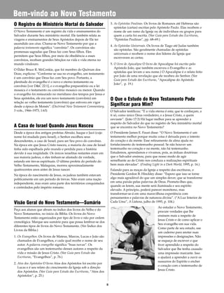 8
Bem-vindo ao Novo Testamento
O Registro do Ministério Mortal do Salvador
O Novo Testamento é um registro da vida e ensinamentos do
Salvador durante Seu ministério mortal. Ele também relata as
viagens e ensinamentos de Seus Apóstolos depois de Ele ter
ascendido aos céus. Chama-se Novo Testamento por que a
palavra testamento significa “convênio”. Os convênios são
promessas sagradas que Deus faz com Seus filhos. Eles
permitem que Seus filhos, por meio da obediência a esses
convênios, recebam grandes bênçãos na vida e vida eterna no
mundo vindouro.
O Élder Bruce R. McConkie, que foi membro do Quórum dos
Doze, explicou: “Conforme se usa no evangelho, um testamento
é um convênio que Deus faz com Seu povo. Portanto, a
plenitude do evangelho é o novo e eterno testamento ou
convênio [ver D&C 22:1], e o evangelho preparatório ou a lei
mosaica é o testamento ou convênio mosaico ou menor. Quando
o evangelho foi restaurado no meridiano dos tempos por Jesus e
Seus apóstolos, ele era um novo testamento (convênio) em
relação ao velho testamento (convênio) que estivera em vigor
desde a época de Moisés”. (Doctrinal New Testament Commentary,
3 vols., 1966–1973, 1:63)
A Casa de Israel Quando Jesus Nasceu
Desde a época dos antigos profetas Abraão, Isaque e Jacó (cujo
nome foi mudado para Israel), o Senhor escolheu seus
descendentes, a casa de Israel, para ser Seu povo do convênio.
Na época em que Jesus Cristo nasceu, a maioria da casa de Israel
tinha sido espalhada pelo mundo e perdida para a história
devido à sua iniqüidade. Os únicos israelitas restantes eram em
sua maioria judeus, e eles tinham-se afastado da verdade,
estando em trevas espirituais. O último profeta do período do
Velho Testamento, Malaquias, morreu aproximadamente
quatrocentos anos antes de Jesus nascer.
Na época do nascimento de Jesus, os judeus também estavam
politicamente em um período de trevas. Não eram uma nação
independente, mas eram uma parte dos territórios conquistados
e controlados pelo império romano.
Visão Geral do Novo Testamento—Sumário
Peça aos alunos que abram no índice dos livros do Velho e do
Novo Testamentos, no início da Bíblia. Os livros do Novo
Testamento estão organizados por tipo de livro e não por ordem
cronológica. Marque seu sumário para que possa lembrar-se dos
diferentes tipos de livros do Novo Testamento. (Ver Índice dos
Livros da Bíblia.)
1. Os Evangelhos. Os livros de Mateus, Marcos, Lucas e João são
chamados de Evangelhos, e cada qual recebe o nome de seu
autor. A palavra evangelho significa “boas novas”. Os
evangelhos são um testemunho desses autores a respeito da
vida e missão de Jesus Cristo. (Ver Guia para Estudo das
Escrituras, “Evangelhos”, p. 76.)
2. Atos dos Apóstolos O livro Atos dos Apóstolos foi escrito por
Lucas e é seu relato do crescimento da Igreja sob a direção
dos Apóstolos. (Ver Guia para Estudo das Escrituras, “Atos dos
Apóstolos”, p. 25.)
3. As Epístolas Paulinas. Os livros de Romanos até Hebreus são
epístolas (cartas) escritas pelo Apóstolo Paulo. Elas recebem o
nome de um ramo da Igreja ou de indivíduos ou grupos para
quem a carta foi escrita. (Ver Guia para Estudo das Escrituras,
“Epístolas Paulinas”, pp. 68–69.)
4. As Epístolas Universais. Os livros de Tiago até Judas também
são epístolas. São geralmente chamadas de epístolas
universais e recebem o nome dos líderes da Igreja que
escreveram as cartas.
5. O livro de Apocalipse O livro de Apocalipse foi escrito pelo
Apóstolo João, que também escreveu o Evangelho e as
epistolas que levam o seu nome.) O Apocalipse é o relato feito
por João de uma revelação que ele recebeu do Senhor. (Ver
Guia para Estudo das Escrituras, “Apocalipse do Apóstolo
João“, p. 19.)
O Que o Estudo do Novo Testamento Pode
Significar para Mim?
O Salvador testificou: “E a vida eterna é esta; que te conheçam, a
ti só, como único Deus verdadeiro, e a Jesus Cristo, a quem
enviaste”. (João 17:3) Há lugar melhor para se aprender a
respeito do Salvador do que no registro de Seu ministério mortal
que se encontra no Novo Testamento?
O Presidente James E. Faust disse: “O Novo Testamento é um
testamento melhor porque muita coisa é deixada para o intento
do coração e da mente. Esse refinamento da alma ajuda no
fortalecimento do testemunho pessoal. Se não houver um
testemunho no coração e na mente, não há testemunho.
Estudemos, aprendamos e vivamos, pois, as árduas doutrinas
que o Salvador ensinou, para que nosso modo de agir
semelhante ao de Cristo nos conduza a realizações espirituais
bem mais elevadas”. (Finding Light in a Dark World, 1995, p. 16.)
Falando para as moças da Igreja a respeito das escrituras, o
Presidente Gordon B. Hinckley disse: “Espero que isso se torne
algo mais agradável do que um simples dever; que se transforme
em uma paixão pelas palavras de Deus. Prometo-lhes que,
quando as lerem, sua mente será iluminada e seu espírito
elevado. A princípio, poderá parecer monótono, mas
transformar-se-á em uma maravilhosa experiência com
pensamentos e palavras de natureza divina”. (“A Luz Interior de
Cada Uma”, A Liahona, julho de 1995, p. 104.)
Ao estudar o Novo Testamento,
procure verdades que lhe
ensinem mais a respeito de
Jesus Cristo e de como aplicar o
Seu evangelho em sua vida.
Como parte de seu estudo, use
um caderno para anotar suas
impressões e designações. Não
se esqueça de escrever o que
tiver aprendido a respeito do
Salvador que lhe tenha causado
uma impressão marcante. Isso
o ajudará a aprender a ouvir os
sussurros do Espírito e encher
o coração com o testemunho de
Jesus Cristo.
 