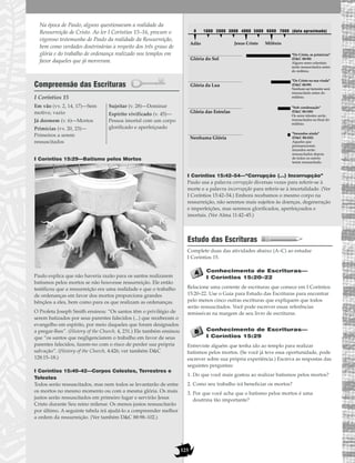125
Na época de Paulo, alguns questionavam a realidade da
Ressurreição de Cristo. Ao ler I Coríntios 15–16, procure o
vigoroso testemunho de Paulo da realidade da Ressurreição,
bem como verdades doutrinárias a respeito dos três graus de
glória e do trabalho de ordenança realizado nos templos em
favor daqueles que já morreram.
Compreensão das Escrituras
I Coríntios 15
I Coríntios 15:29—Batismo pelos Mortos
Paulo explica que não haveria razão para os santos realizarem
batismos pelos mortos se não houvesse ressurreição. Ele então
testificou que a ressurreição era uma realidade e que o trabalho
de ordenanças em favor dos mortos proporciona grandes
bênçãos a eles, bem como para os que realizam as ordenanças.
O Profeta Joseph Smith ensinou: “Os santos têm o privilégio de
serem batizados por seus parentes falecidos (...) que receberam o
evangelho em espírito, por meio daqueles que foram designados
a pregar-lhes”. (History of the Church, 4, 231.) Ele também ensinou
que “os santos que negligenciarem o trabalho em favor de seus
parentes falecidos, fazem-no com o risco de perder sua própria
salvação”. (History of the Church, 4:426; ver também D&C
128:15–18.)
I Coríntios 15:40–42—Corpos Celestes, Terrestres e
Telestes
Todos serão ressuscitados, mas nem todos se levantarão de entre
os mortos no mesmo momento ou com a mesma glória. Os mais
justos serão ressuscitados em primeiro lugar e servirão Jesus
Cristo durante Seu reino milenar. Os menos justos ressuscitarão
por último. A seguinte tabela irá ajudá-lo a compreender melhor
a ordem da ressurreição. (Ver também D&C 88:98–102.)
I Coríntios 15:42–54—“Corrupção (…) Incorrupção”
Paulo usa a palavra corrupção diversas vezes para referir-se à
morte e a palavra incorrupção para referir-se à imortalidade. (Ver
I Coríntios 15:42–54.) Embora recebamos o mesmo corpo na
ressurreição, não seremos mais sujeitos às doenças, degeneração
e imperfeições, mas seremos glorificados, aperfeiçoados e
imortais. (Ver Alma 11:42–45.)
Estudo das Escrituras
Complete duas das atividades abaixo (A–C) ao estudar
I Coríntios 15.
Conhecimento de Escrituras—
I Coríntios 15:20–22
Relacione uma corrente de escrituras que comece em I Coríntios
15:20–22. Use o Guia para Estudo das Escrituras para encontrar
pelo menos cinco outras escrituras que expliquem que todos
serão ressuscitados. Você pode escrever essas referências
remissivas na margem de seu livro de escrituras.
Conhecimento de Escrituras—
I Coríntios 15:29
Entreviste alguém que tenha ido ao templo para realizar
batismos pelos mortos. (Se você já teve essa oportunidade, pode
escrever sobre sua própria experiência.) Escreva as respostas das
seguintes perguntas:
1. Do que você mais gostou ao realizar batismos pelos mortos?
2. Como seu trabalho irá beneficiar os mortos?
3. Por que você acha que o batismo pelos mortos é uma
doutrina tão importante?
1000 20000 7000 (data aproximada)500040003000 6000
Adão Jesus Cristo Milênio
Glória do Sol
Glória da Lua
Glória das Estrelas
Nenhuma Glória
"De Cristo, as primícias"
(D&C 88:98)
Alguns seres celestiais
serão ressuscitados antes
do milênio.
"De Cristo na sua vinda"
(D&C 88:99)
Nenhum ser terrestre será
ressuscitado antes do
milênio.
"Sob condenação"
(D&C 88:100)
Os seres telestes serão
ressuscitados no final do
milênio.
"Imundos ainda"
(D&C 88:102)
Aqueles que
permanecerem
imundos serão
ressuscitados depois
de todos os outros
terem ressuscitado.
Em vão (vv. 2, 14, 17)—Sem
motivo, vazio
Já dormem (v. 6)—Mortos
Primícias (vv. 20, 23)—
Primeiros a serem
ressuscitados
Sujeitar (v. 28)—Dominar
Espírito vivificado (v. 45)—
Pessoa imortal com um corpo
glorificado e aperfeiçoado
 