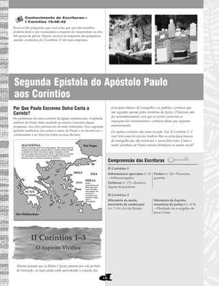 Segunda Epístola do Apóstolo Paulo
aos Coríntios
126
Conhecimento de Escrituras—
I Coríntios 15:40–42
Escreva três perguntas que você acha que um não-membro
poderia fazer a um missionário a respeito da ressurreição ou dos
três graus de glória. Depois, escreva as respostas das perguntas,
usando versículos de I Coríntios 15 em suas respostas.
Por Que Paulo Escreveu Outra Carta a
Corinto?
Os problemas do ramo coríntio da Igreja continuaram. A epístola
anterior de Paulo tinha ajudado os santos a fazerem algum
progresso, mas eles precisavam de mais instruções. Essa segunda
epístola confirmou aos santos o amor de Paulo e os incentivou a
continuarem a ser fiéis em todos os seus deveres.
II Coríntios 1–3
O Espírito Vivifica
Muitas pessoas que se filiam à Igreja passam por um período
de transição, no qual ainda estão aprendendo a respeito dos
princípios básicos do evangelho e os padrões e práticas que
são seguidos apenas pelos membros da Igreja. O batismo não
faz automaticamente com que os recém-conversos se
esqueçam dos ensinamentos e práticas falsas que seguiam
anteriormente.
Os santos coríntios não eram exceção. Em II Coríntios 1–3
você lerá como foi preciso lembrar-lhes os princípios básicos
do evangelho que são essenciais a nosso bem-estar. Como o
modo carinhoso de Paulo ensinar fortaleceu os santos na fé?
Compreensão das Escrituras
II Coríntios 1
II Coríntios 3
Ministério da morte,
ministério da condenação
(vv. 7–9)—Lei de Moisés
Ministério do Espírito,
ministério da justiça (vv. 8–9)
—Plenitude do evangelho de
Jesus Cristo
Sobremaneira agravados (v. 8)
—Sobrecarregados
Deliberar (v. 17)—Resolver
depois de ponderar
Penhor (v. 22)—Promessa,
garantia
MACEDÔNIA
MÍSIA
LÍDIA
FRÍGIA
Éfeso
Paulo se encontra com Tito na Macedônia. Tito contou qual foi
a reação dos coríntios à carta de Paulo. A maioria tinha aceitado
o conselho de Paulo, mas houve quem o rejeitasse. Paulo
escreveu outra carta para instruir mais e incentivá-los a aceitar
sua autoridade como professor do evangelho. Ele também
prometeu que os visitaria novamente em breve.
Paulo
permaneceu em
Éfeso por dois
anos. Durante
esse tempo, ele
escreveu I
Coríntios. Foi
forçado a fugir
para a
Macedônia.
Corinto
ACAIA
ÁSIA
Mar Negro
Mar Mediterrâneo
 