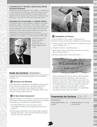 127
II Coríntios 3:2–4—“Vós Sois a Nossa Carta, Escrita
em Nossos Corações”
O Élder Bruce R. McConkie disse: “Na verdade, o evangelho não
é escrito em tábuas de pedra ou em livros de escritura, mas no
corpo das pessoas fiéis e obedientes; os santos, portanto, são
epístolas vivas da verdade, cuja vida é um livro aberto para que
todos leiam”. (Doctrinal New Testament Commentary, 2:414.)
II Coríntios 3:6—“A Letra Mata e o Espírito Vivifica”
O Presidente James E. Faust, Segundo Conselheiro na Primeira
Presidência, ensinou: “Paulo disse: ‘A letra mata e o espírito
vivifica’. Não devemos apenas evitar o mal, apenas fazer o bem,
mas principalmente, fazer as coisas de maior valor. Devemos
concentrar-nos nas coisas que estão no íntimo do coração, que
conhecemos e valorizamos intuitivamente, mas que
freqüentemente colocamos de lado por causa de coisas triviais,
superficiais ou do orgulho”. (A Liahona, janeiro de 1998, p. 66.)
O Presidente Ezra Taft
Benson aconselhou:
“Nesta obra é o
Espírito que conta”. (A
Liahona, julho de 1986,
p. 79.)
Estudo das Escrituras
Complete duas das atividades seguintes (A–C) ao estudar II
Coríntios 1–3.
Escreva um Resumo
Temos dificuldade e problemas na mortalidade. Até Jesus Cristo
teve de sofrer como parte de Sua experiência mortal. Em II
Coríntios 1:3–7 aprendemos algo a respeito das bênçãos
decorrentes das provações. Ao ler essa passagem, resuma cada
versículo com suas próprias palavras.
O Que Você Ensinaria?
Estude II Coríntios 2:1–11 e Doutrina e Convênios 64:10. Usando
a informação contida nessas escrituras, diga o que você ensinaria
a um amigo que se encontrasse na seguinte situação:
1. Sua amiga Roberta ficou com raiva do pai, que foi
excomungado da Igreja. Ela lhe pergunta por que deveria
perdoá-lo.
2. Ricardo pegou emprestado o carro de seu amigo, sem pedir
permissão. Ele bateu o carro e não tem dinheiro para pagar o
conserto. Disse estar arrependido.
Complete as Frases
Ao ler II Coríntios 3:2–18 e a seção “Compreensão das
Escrituras”, procure conceitos que completem as seguintes frases:
1. Dizer que nossas cartas estão escritas nas “tábuas de carne do
coração” significa que (…)
2. O Espírito vivifica o evangelho porque (…)
3. Moisés pediu ao povo que cobrisse o rosto para não verem
Deus, mas Jesus Cristo (…)
4. Quando seguimos Jesus Cristo, nosso rosto (…)
II Coríntios 4–6
Andar pela Fé
Já parou para pensar por que as coisas na vida nem sempre
acontecem da forma que você deseja, mesmo que esteja
fazendo as coisas certas? Paulo reconheceu que coisas ruins
acontecem a pessoas boas e que a vida é muitas vezes injusta.
Ele testificou que Jesus Cristo tem o poder de consolar-nos
em nossas provações e pode acertar todas as coisas na
eternidade. Aprendemos em II Coríntios 4–6 a importância
de andarmos com fé no poder do Salvador.
Compreensão das Escrituras
II Coríntios 4
O deus deste século (v. 4)—
Satanás
Vasos de barro (v. 7)—Nosso
corpo mortal
 